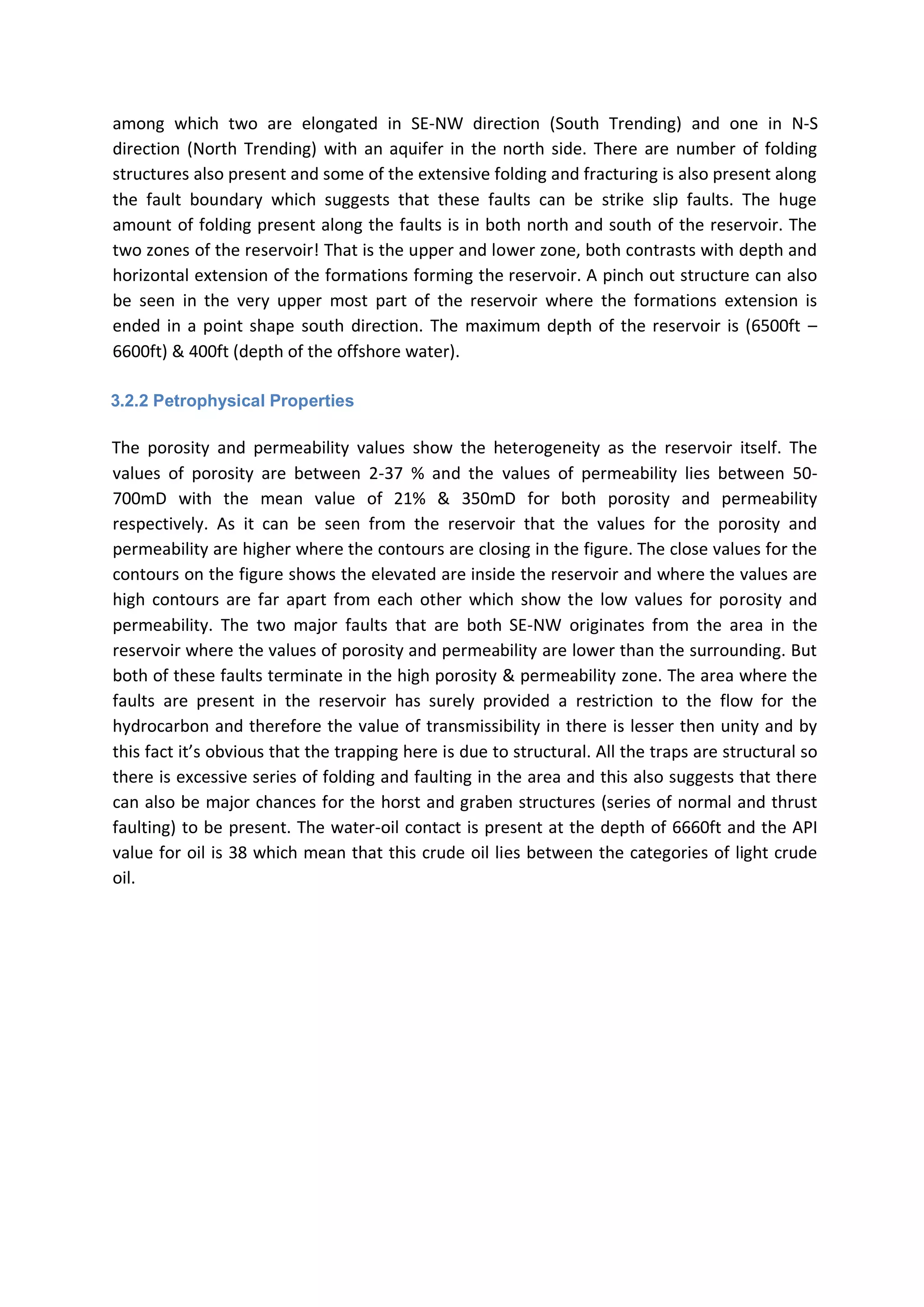 among which two are elongated in SE-NW direction (South Trending) and one in N-S
direction (North Trending) with an aquifer in the north side. There are number of folding
structures also present and some of the extensive folding and fracturing is also present along
the fault boundary which suggests that these faults can be strike slip faults. The huge
amount of folding present along the faults is in both north and south of the reservoir. The
two zones of the reservoir! That is the upper and lower zone, both contrasts with depth and
horizontal extension of the formations forming the reservoir. A pinch out structure can also
be seen in the very upper most part of the reservoir where the formations extension is
ended in a point shape south direction. The maximum depth of the reservoir is (6500ft –
6600ft) & 400ft (depth of the offshore water).
3.2.2 Petrophysical Properties
The porosity and permeability values show the heterogeneity as the reservoir itself. The
values of porosity are between 2-37 % and the values of permeability lies between 50-
700mD with the mean value of 21% & 350mD for both porosity and permeability
respectively. As it can be seen from the reservoir that the values for the porosity and
permeability are higher where the contours are closing in the figure. The close values for the
contours on the figure shows the elevated are inside the reservoir and where the values are
high contours are far apart from each other which show the low values for porosity and
permeability. The two major faults that are both SE-NW originates from the area in the
reservoir where the values of porosity and permeability are lower than the surrounding. But
both of these faults terminate in the high porosity & permeability zone. The area where the
faults are present in the reservoir has surely provided a restriction to the flow for the
hydrocarbon and therefore the value of transmissibility in there is lesser then unity and by
this fact it’s obvious that the trapping here is due to structural. All the traps are structural so
there is excessive series of folding and faulting in the area and this also suggests that there
can also be major chances for the horst and graben structures (series of normal and thrust
faulting) to be present. The water-oil contact is present at the depth of 6660ft and the API
value for oil is 38 which mean that this crude oil lies between the categories of light crude
oil.
 