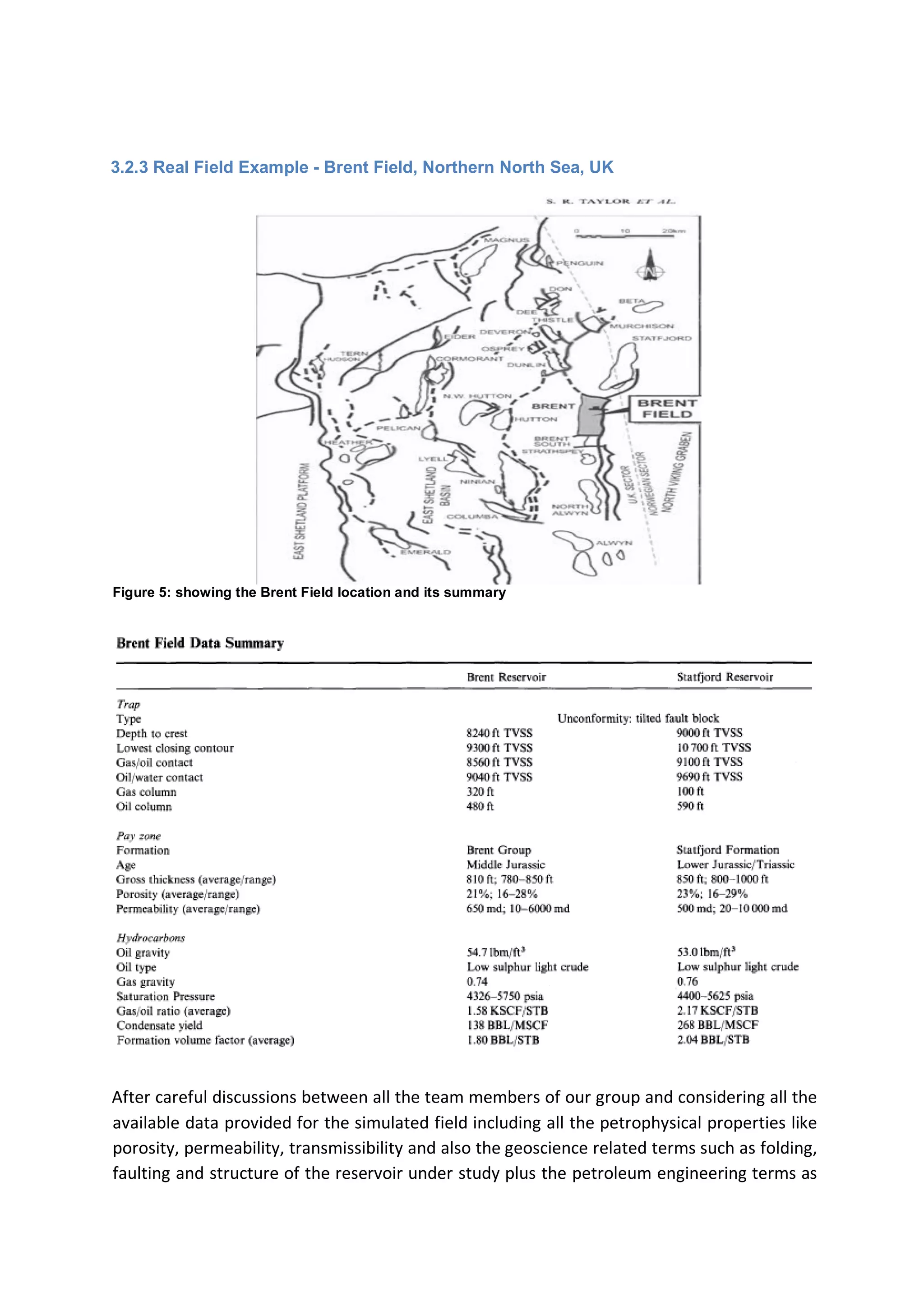 3.2.3 Real Field Example - Brent Field, Northern North Sea, UK
Figure 5: showing the Brent Field location and its summary
After careful discussions between all the team members of our group and considering all the
available data provided for the simulated field including all the petrophysical properties like
porosity, permeability, transmissibility and also the geoscience related terms such as folding,
faulting and structure of the reservoir under study plus the petroleum engineering terms as
 