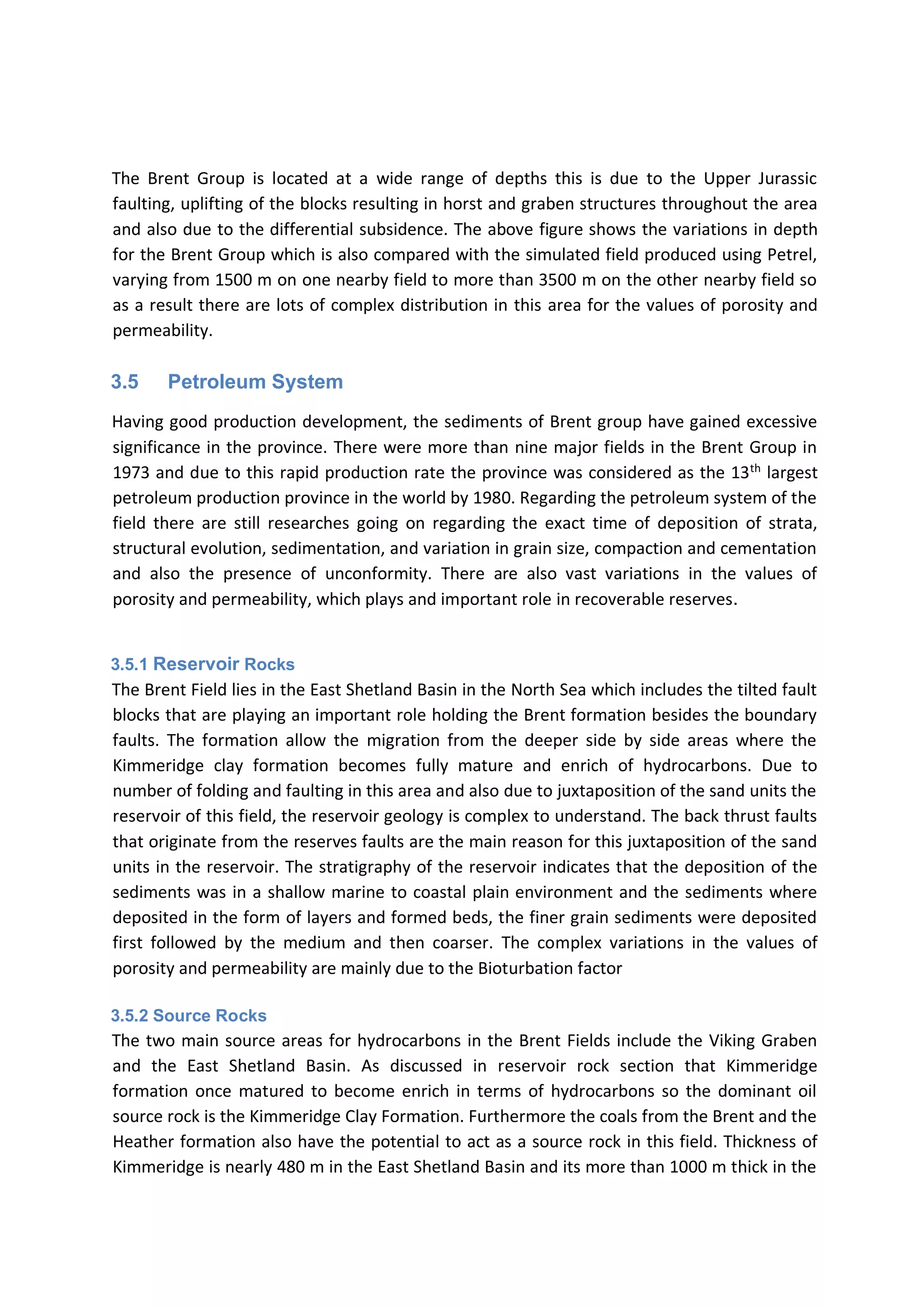 The Brent Group is located at a wide range of depths this is due to the Upper Jurassic
faulting, uplifting of the blocks resulting in horst and graben structures throughout the area
and also due to the differential subsidence. The above figure shows the variations in depth
for the Brent Group which is also compared with the simulated field produced using Petrel,
varying from 1500 m on one nearby field to more than 3500 m on the other nearby field so
as a result there are lots of complex distribution in this area for the values of porosity and
permeability.
3.5 Petroleum System
Having good production development, the sediments of Brent group have gained excessive
significance in the province. There were more than nine major fields in the Brent Group in
1973 and due to this rapid production rate the province was considered as the 13th
largest
petroleum production province in the world by 1980. Regarding the petroleum system of the
field there are still researches going on regarding the exact time of deposition of strata,
structural evolution, sedimentation, and variation in grain size, compaction and cementation
and also the presence of unconformity. There are also vast variations in the values of
porosity and permeability, which plays and important role in recoverable reserves.
3.5.1 Reservoir Rocks
The Brent Field lies in the East Shetland Basin in the North Sea which includes the tilted fault
blocks that are playing an important role holding the Brent formation besides the boundary
faults. The formation allow the migration from the deeper side by side areas where the
Kimmeridge clay formation becomes fully mature and enrich of hydrocarbons. Due to
number of folding and faulting in this area and also due to juxtaposition of the sand units the
reservoir of this field, the reservoir geology is complex to understand. The back thrust faults
that originate from the reserves faults are the main reason for this juxtaposition of the sand
units in the reservoir. The stratigraphy of the reservoir indicates that the deposition of the
sediments was in a shallow marine to coastal plain environment and the sediments where
deposited in the form of layers and formed beds, the finer grain sediments were deposited
first followed by the medium and then coarser. The complex variations in the values of
porosity and permeability are mainly due to the Bioturbation factor
3.5.2 Source Rocks
The two main source areas for hydrocarbons in the Brent Fields include the Viking Graben
and the East Shetland Basin. As discussed in reservoir rock section that Kimmeridge
formation once matured to become enrich in terms of hydrocarbons so the dominant oil
source rock is the Kimmeridge Clay Formation. Furthermore the coals from the Brent and the
Heather formation also have the potential to act as a source rock in this field. Thickness of
Kimmeridge is nearly 480 m in the East Shetland Basin and its more than 1000 m thick in the
 