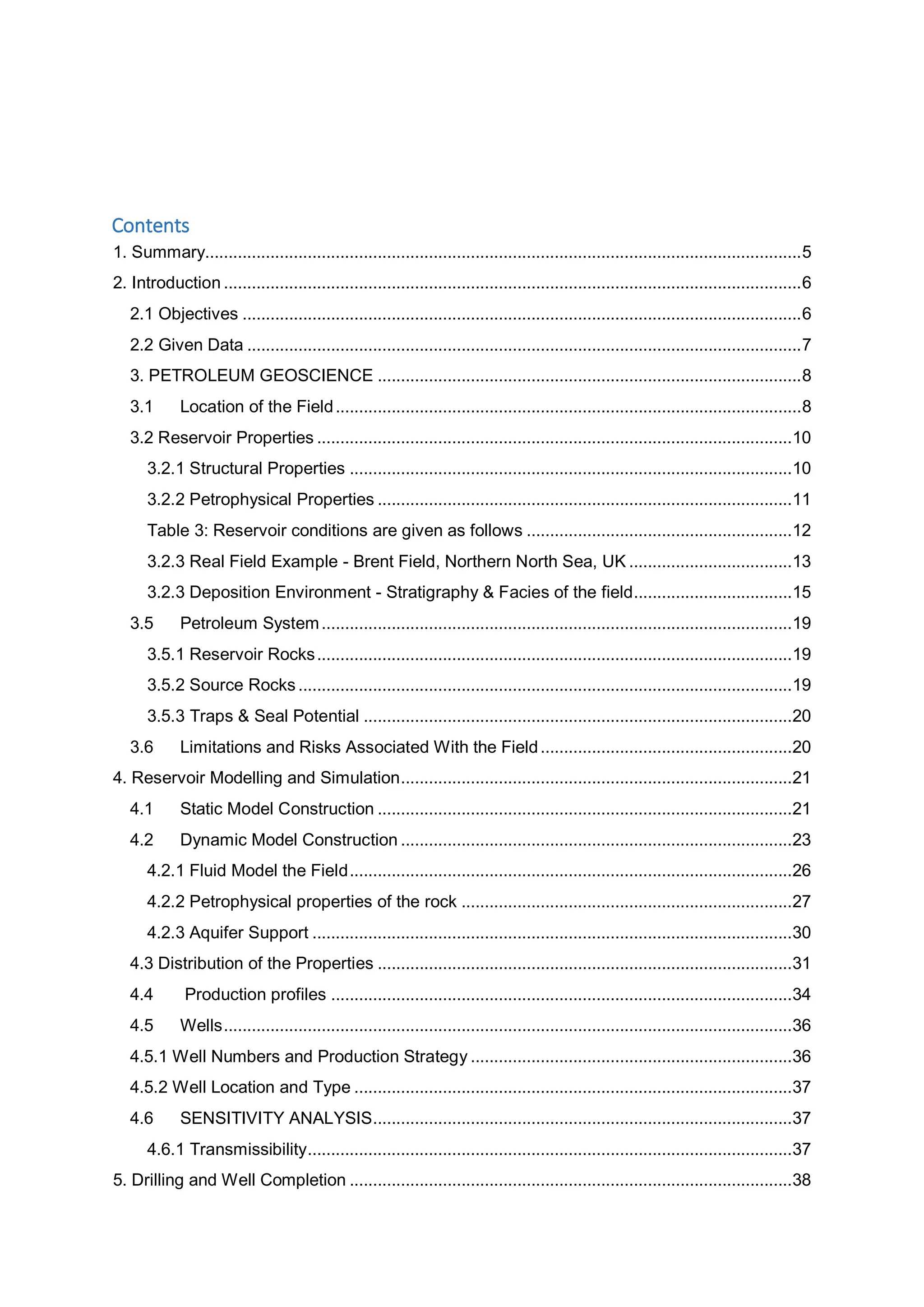 Contents
1. Summary................................................................................................................................5
2. Introduction ............................................................................................................................6
2.1 Objectives ........................................................................................................................6
2.2 Given Data .......................................................................................................................7
3. PETROLEUM GEOSCIENCE ...........................................................................................8
3.1 Location of the Field....................................................................................................8
3.2 Reservoir Properties ......................................................................................................10
3.2.1 Structural Properties ...............................................................................................10
3.2.2 Petrophysical Properties .........................................................................................11
Table 3: Reservoir conditions are given as follows .........................................................12
3.2.3 Real Field Example - Brent Field, Northern North Sea, UK ...................................13
3.2.3 Deposition Environment - Stratigraphy & Facies of the field..................................15
3.5 Petroleum System.....................................................................................................19
3.5.1 Reservoir Rocks......................................................................................................19
3.5.2 Source Rocks..........................................................................................................19
3.5.3 Traps & Seal Potential ............................................................................................20
3.6 Limitations and Risks Associated With the Field......................................................20
4. Reservoir Modelling and Simulation....................................................................................21
4.1 Static Model Construction .........................................................................................21
4.2 Dynamic Model Construction ....................................................................................23
4.2.1 Fluid Model the Field...............................................................................................26
4.2.2 Petrophysical properties of the rock .......................................................................27
4.2.3 Aquifer Support .......................................................................................................30
4.3 Distribution of the Properties .........................................................................................31
4.4 Production profiles ...................................................................................................34
4.5 Wells..........................................................................................................................36
4.5.1 Well Numbers and Production Strategy .....................................................................36
4.5.2 Well Location and Type ..............................................................................................37
4.6 SENSITIVITY ANALYSIS..........................................................................................37
4.6.1 Transmissibility........................................................................................................37
5. Drilling and Well Completion ...............................................................................................38
 