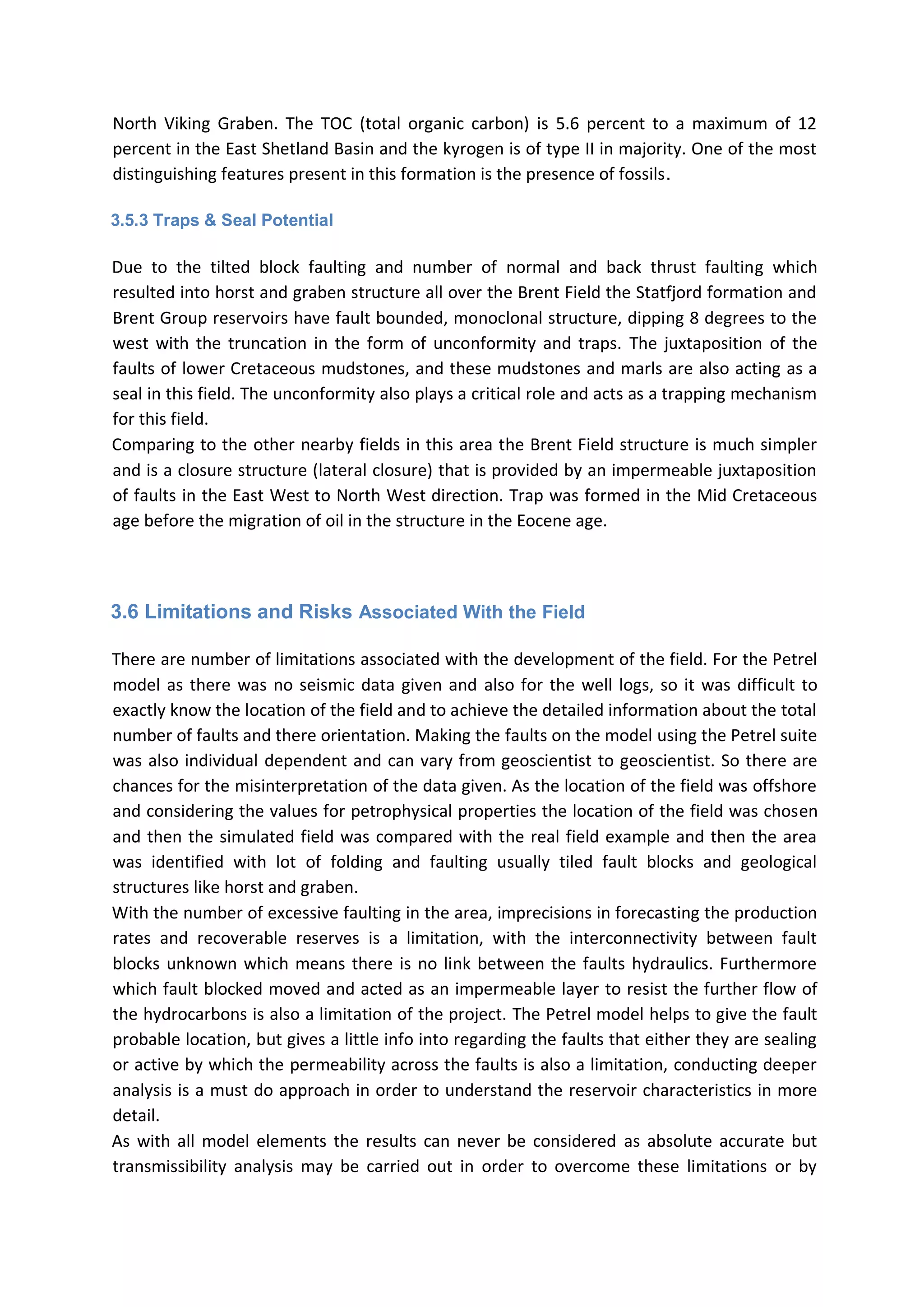 North Viking Graben. The TOC (total organic carbon) is 5.6 percent to a maximum of 12
percent in the East Shetland Basin and the kyrogen is of type II in majority. One of the most
distinguishing features present in this formation is the presence of fossils.
3.5.3 Traps & Seal Potential
Due to the tilted block faulting and number of normal and back thrust faulting which
resulted into horst and graben structure all over the Brent Field the Statfjord formation and
Brent Group reservoirs have fault bounded, monoclonal structure, dipping 8 degrees to the
west with the truncation in the form of unconformity and traps. The juxtaposition of the
faults of lower Cretaceous mudstones, and these mudstones and marls are also acting as a
seal in this field. The unconformity also plays a critical role and acts as a trapping mechanism
for this field.
Comparing to the other nearby fields in this area the Brent Field structure is much simpler
and is a closure structure (lateral closure) that is provided by an impermeable juxtaposition
of faults in the East West to North West direction. Trap was formed in the Mid Cretaceous
age before the migration of oil in the structure in the Eocene age.
3.6 Limitations and Risks Associated With the Field
There are number of limitations associated with the development of the field. For the Petrel
model as there was no seismic data given and also for the well logs, so it was difficult to
exactly know the location of the field and to achieve the detailed information about the total
number of faults and there orientation. Making the faults on the model using the Petrel suite
was also individual dependent and can vary from geoscientist to geoscientist. So there are
chances for the misinterpretation of the data given. As the location of the field was offshore
and considering the values for petrophysical properties the location of the field was chosen
and then the simulated field was compared with the real field example and then the area
was identified with lot of folding and faulting usually tiled fault blocks and geological
structures like horst and graben.
With the number of excessive faulting in the area, imprecisions in forecasting the production
rates and recoverable reserves is a limitation, with the interconnectivity between fault
blocks unknown which means there is no link between the faults hydraulics. Furthermore
which fault blocked moved and acted as an impermeable layer to resist the further flow of
the hydrocarbons is also a limitation of the project. The Petrel model helps to give the fault
probable location, but gives a little info into regarding the faults that either they are sealing
or active by which the permeability across the faults is also a limitation, conducting deeper
analysis is a must do approach in order to understand the reservoir characteristics in more
detail.
As with all model elements the results can never be considered as absolute accurate but
transmissibility analysis may be carried out in order to overcome these limitations or by
 