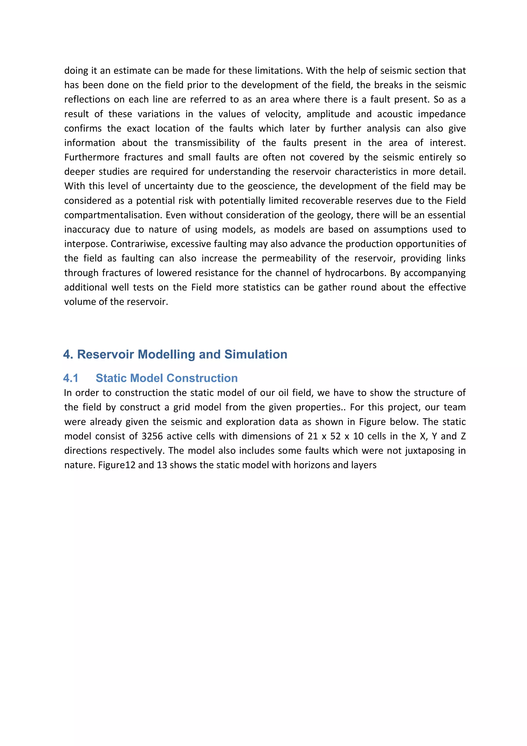 doing it an estimate can be made for these limitations. With the help of seismic section that
has been done on the field prior to the development of the field, the breaks in the seismic
reflections on each line are referred to as an area where there is a fault present. So as a
result of these variations in the values of velocity, amplitude and acoustic impedance
confirms the exact location of the faults which later by further analysis can also give
information about the transmissibility of the faults present in the area of interest.
Furthermore fractures and small faults are often not covered by the seismic entirely so
deeper studies are required for understanding the reservoir characteristics in more detail.
With this level of uncertainty due to the geoscience, the development of the field may be
considered as a potential risk with potentially limited recoverable reserves due to the Field
compartmentalisation. Even without consideration of the geology, there will be an essential
inaccuracy due to nature of using models, as models are based on assumptions used to
interpose. Contrariwise, excessive faulting may also advance the production opportunities of
the field as faulting can also increase the permeability of the reservoir, providing links
through fractures of lowered resistance for the channel of hydrocarbons. By accompanying
additional well tests on the Field more statistics can be gather round about the effective
volume of the reservoir.
4. Reservoir Modelling and Simulation
4.1 Static Model Construction
In order to construction the static model of our oil field, we have to show the structure of
the field by construct a grid model from the given properties.. For this project, our team
were already given the seismic and exploration data as shown in Figure below. The static
model consist of 3256 active cells with dimensions of 21 x 52 x 10 cells in the X, Y and Z
directions respectively. The model also includes some faults which were not juxtaposing in
nature. Figure12 and 13 shows the static model with horizons and layers
 