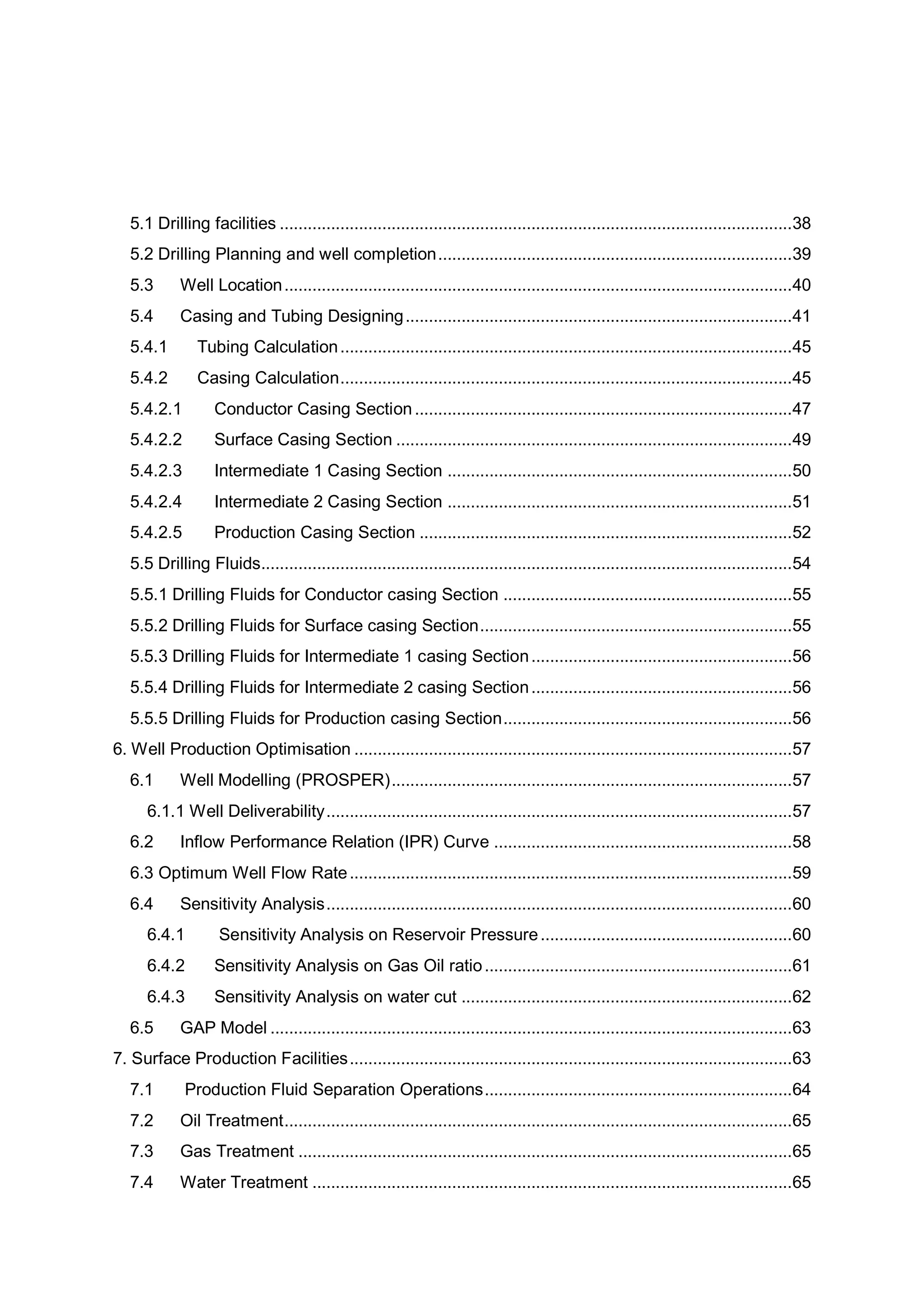 5.1 Drilling facilities ..............................................................................................................38
5.2 Drilling Planning and well completion............................................................................39
5.3 Well Location.............................................................................................................40
5.4 Casing and Tubing Designing...................................................................................41
5.4.1 Tubing Calculation.................................................................................................45
5.4.2 Casing Calculation.................................................................................................45
5.4.2.1 Conductor Casing Section.................................................................................47
5.4.2.2 Surface Casing Section .....................................................................................49
5.4.2.3 Intermediate 1 Casing Section ..........................................................................50
5.4.2.4 Intermediate 2 Casing Section ..........................................................................51
5.4.2.5 Production Casing Section ................................................................................52
5.5 Drilling Fluids..................................................................................................................54
5.5.1 Drilling Fluids for Conductor casing Section ..............................................................55
5.5.2 Drilling Fluids for Surface casing Section...................................................................55
5.5.3 Drilling Fluids for Intermediate 1 casing Section........................................................56
5.5.4 Drilling Fluids for Intermediate 2 casing Section........................................................56
5.5.5 Drilling Fluids for Production casing Section..............................................................56
6. Well Production Optimisation ..............................................................................................57
6.1 Well Modelling (PROSPER)......................................................................................57
6.1.1 Well Deliverability....................................................................................................57
6.2 Inflow Performance Relation (IPR) Curve ................................................................58
6.3 Optimum Well Flow Rate...............................................................................................59
6.4 Sensitivity Analysis....................................................................................................60
6.4.1 Sensitivity Analysis on Reservoir Pressure......................................................60
6.4.2 Sensitivity Analysis on Gas Oil ratio..................................................................61
6.4.3 Sensitivity Analysis on water cut .......................................................................62
6.5 GAP Model ................................................................................................................63
7. Surface Production Facilities...............................................................................................63
7.1 Production Fluid Separation Operations..................................................................64
7.2 Oil Treatment.............................................................................................................65
7.3 Gas Treatment ..........................................................................................................65
7.4 Water Treatment .......................................................................................................65
 