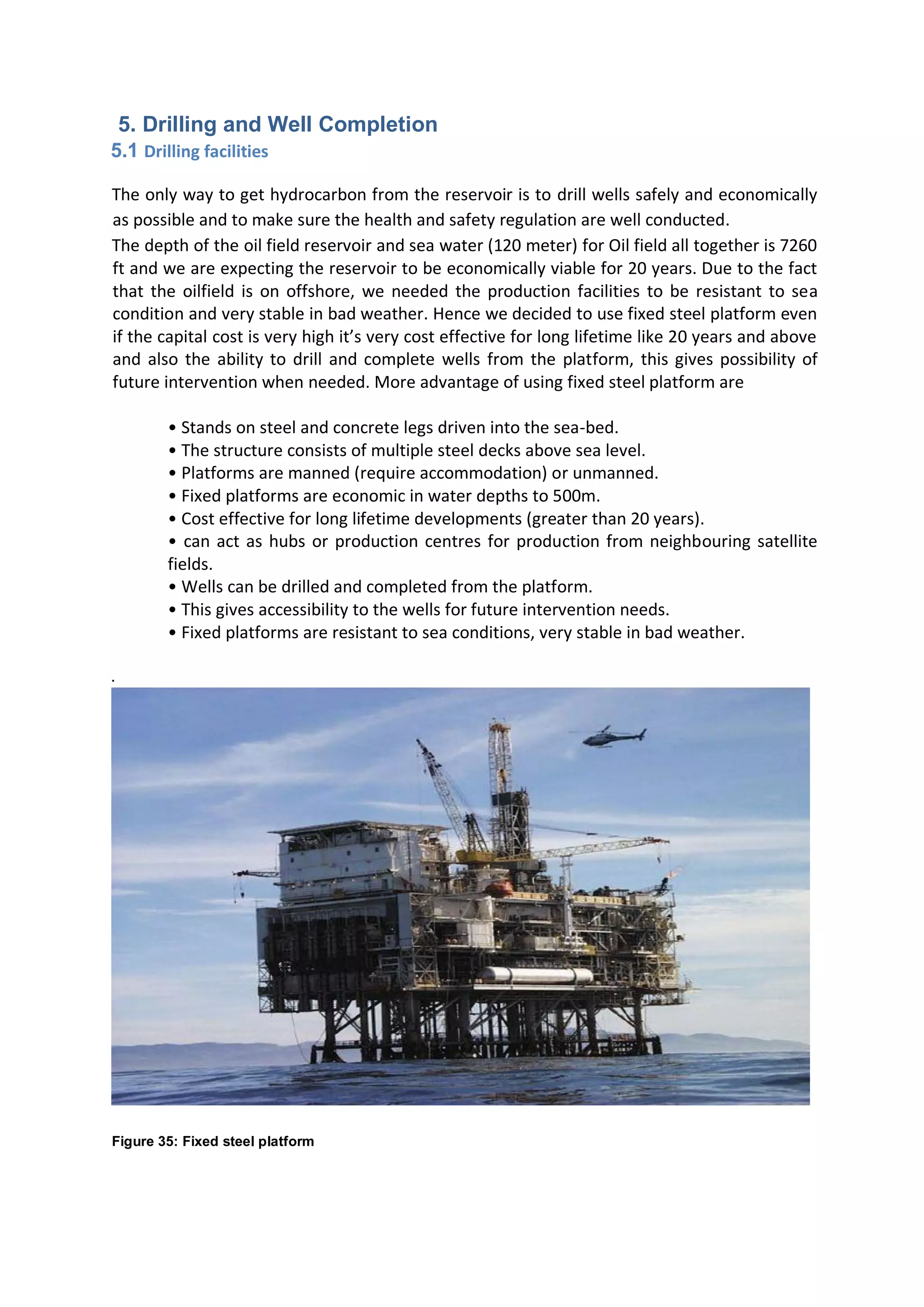 5. Drilling and Well Completion
5.1 Drilling facilities
The only way to get hydrocarbon from the reservoir is to drill wells safely and economically
as possible and to make sure the health and safety regulation are well conducted.
The depth of the oil field reservoir and sea water (120 meter) for Oil field all together is 7260
ft and we are expecting the reservoir to be economically viable for 20 years. Due to the fact
that the oilfield is on offshore, we needed the production facilities to be resistant to sea
condition and very stable in bad weather. Hence we decided to use fixed steel platform even
if the capital cost is very high it’s very cost effective for long lifetime like 20 years and above
and also the ability to drill and complete wells from the platform, this gives possibility of
future intervention when needed. More advantage of using fixed steel platform are
• Stands on steel and concrete legs driven into the sea-bed.
• The structure consists of multiple steel decks above sea level.
• Platforms are manned (require accommodation) or unmanned.
• Fixed platforms are economic in water depths to 500m.
• Cost effective for long lifetime developments (greater than 20 years).
• can act as hubs or production centres for production from neighbouring satellite
fields.
• Wells can be drilled and completed from the platform.
• This gives accessibility to the wells for future intervention needs.
• Fixed platforms are resistant to sea conditions, very stable in bad weather.
.
Figure 35: Fixed steel platform
 
