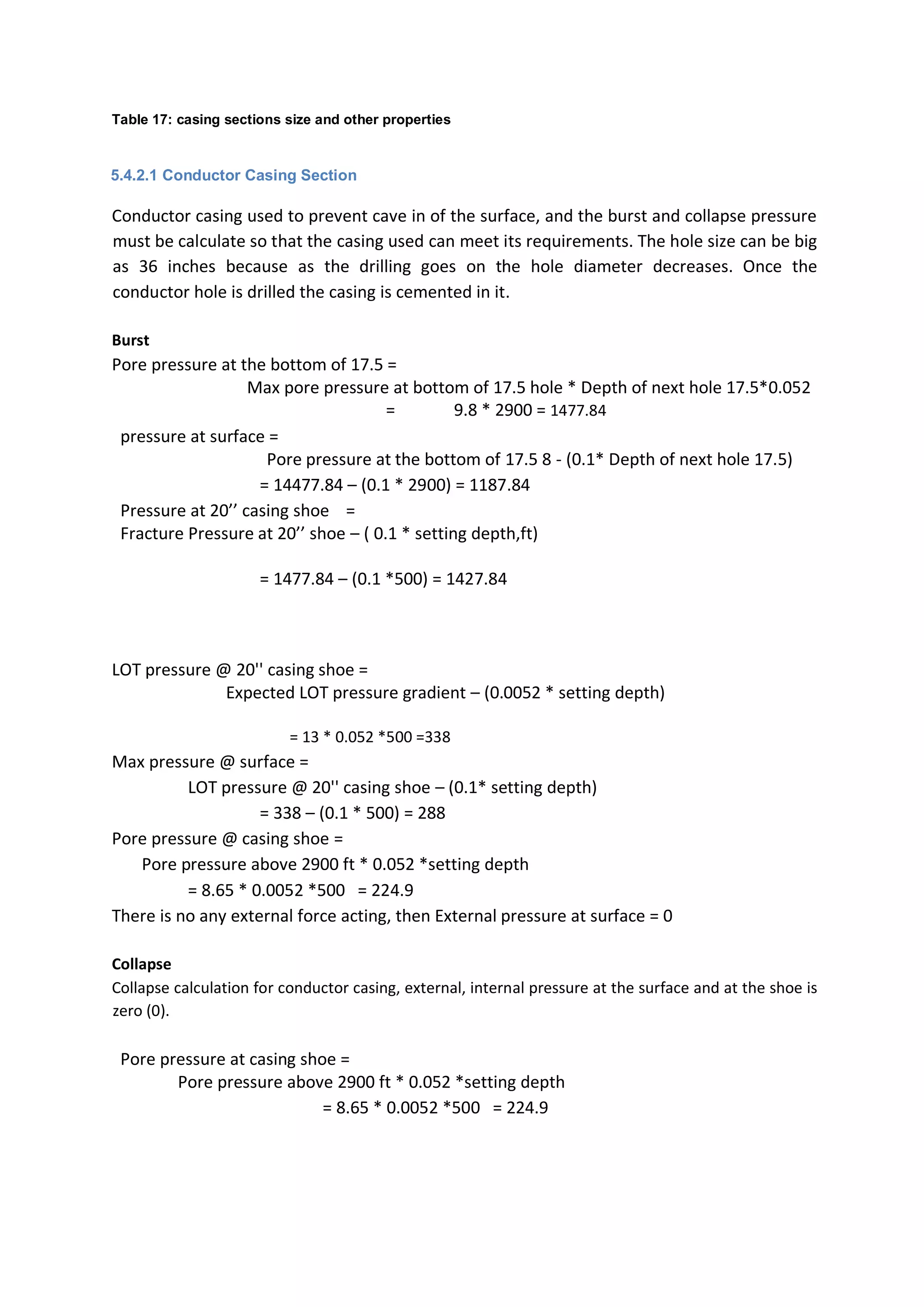 Table 17: casing sections size and other properties
5.4.2.1 Conductor Casing Section
Conductor casing used to prevent cave in of the surface, and the burst and collapse pressure
must be calculate so that the casing used can meet its requirements. The hole size can be big
as 36 inches because as the drilling goes on the hole diameter decreases. Once the
conductor hole is drilled the casing is cemented in it.
Burst
Pore pressure at the bottom of 17.5 =
Max pore pressure at bottom of 17.5 hole * Depth of next hole 17.5*0.052
= 9.8 * 2900 = 1477.84
pressure at surface =
Pore pressure at the bottom of 17.5 8 - (0.1* Depth of next hole 17.5)
= 14477.84 – (0.1 * 2900) = 1187.84
Pressure at 20’’ casing shoe =
Fracture Pressure at 20’’ shoe – ( 0.1 * setting depth,ft)
= 1477.84 – (0.1 *500) = 1427.84
LOT pressure @ 20'' casing shoe =
Expected LOT pressure gradient – (0.0052 * setting depth)
= 13 * 0.052 *500 =338
Max pressure @ surface =
LOT pressure @ 20'' casing shoe – (0.1* setting depth)
= 338 – (0.1 * 500) = 288
Pore pressure @ casing shoe =
Pore pressure above 2900 ft * 0.052 *setting depth
= 8.65 * 0.0052 *500 = 224.9
There is no any external force acting, then External pressure at surface = 0
Collapse
Collapse calculation for conductor casing, external, internal pressure at the surface and at the shoe is
zero (0).
Pore pressure at casing shoe =
Pore pressure above 2900 ft * 0.052 *setting depth
= 8.65 * 0.0052 *500 = 224.9
 