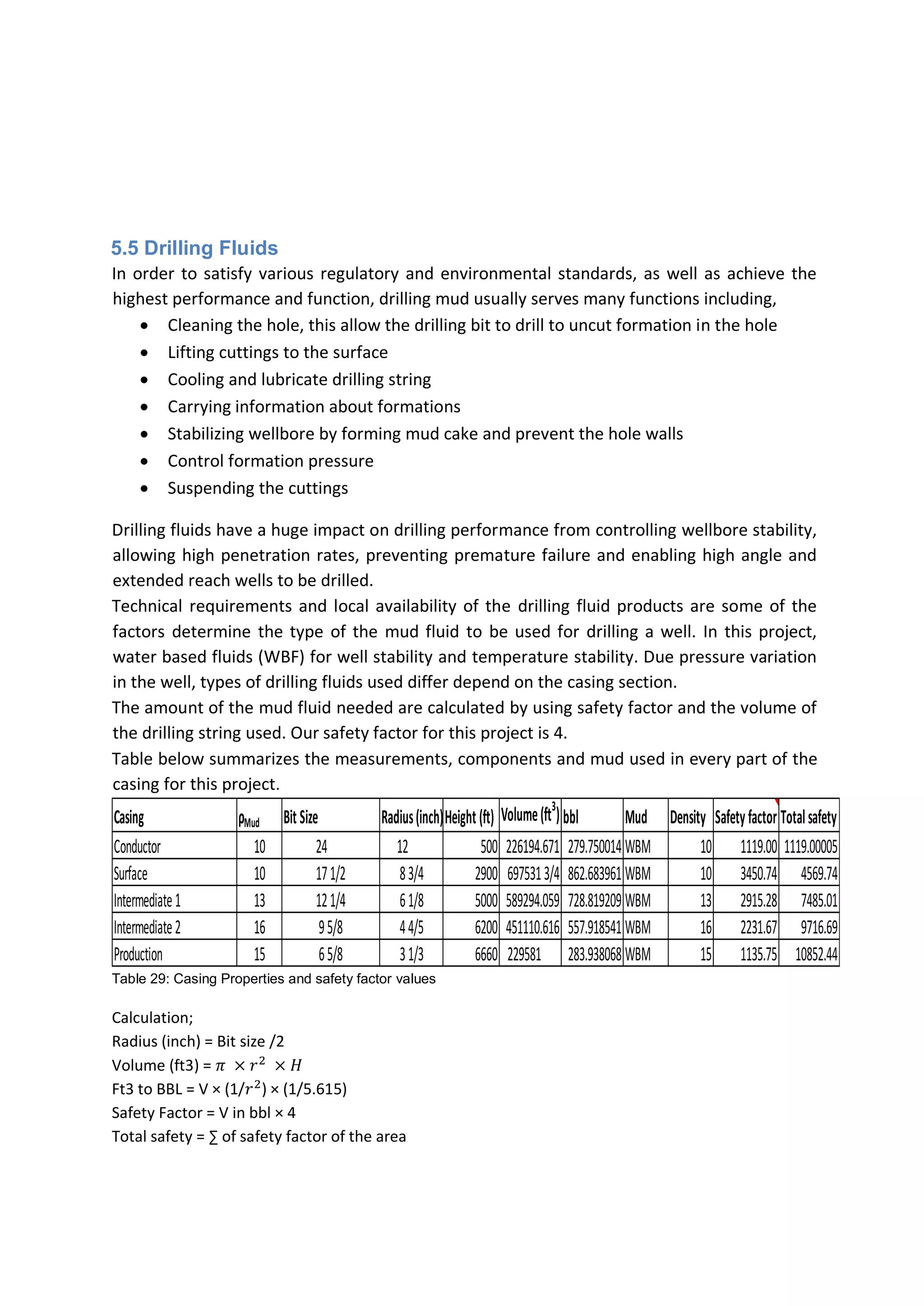 5.5 Drilling Fluids
In order to satisfy various regulatory and environmental standards, as well as achieve the
highest performance and function, drilling mud usually serves many functions including,
 Cleaning the hole, this allow the drilling bit to drill to uncut formation in the hole
 Lifting cuttings to the surface
 Cooling and lubricate drilling string
 Carrying information about formations
 Stabilizing wellbore by forming mud cake and prevent the hole walls
 Control formation pressure
 Suspending the cuttings
Drilling fluids have a huge impact on drilling performance from controlling wellbore stability,
allowing high penetration rates, preventing premature failure and enabling high angle and
extended reach wells to be drilled.
Technical requirements and local availability of the drilling fluid products are some of the
factors determine the type of the mud fluid to be used for drilling a well. In this project,
water based fluids (WBF) for well stability and temperature stability. Due pressure variation
in the well, types of drilling fluids used differ depend on the casing section.
The amount of the mud fluid needed are calculated by using safety factor and the volume of
the drilling string used. Our safety factor for this project is 4.
Table below summarizes the measurements, components and mud used in every part of the
casing for this project.
Table 29: Casing Properties and safety factor values
Calculation;
Radius (inch) = Bit size /2
Volume (ft3) = 𝜋 × 𝑟2
× 𝐻
Ft3 to BBL = V × (1/𝑟2
) × (1/5.615)
Safety Factor = V in bbl × 4
Total safety = ∑ of safety factor of the area
Casing ρMud Bit Size Radius(inch)Height(ft) Volume(ft3
) bbl Mud Density Safetyfactor Totalsafety
Conductor 10 24 12 500 226194.671 279.750014 WBM 10 1119.00 1119.00005
Surface 10 171/2 83/4 2900 6975313/4 862.683961 WBM 10 3450.74 4569.74
Intermediate1 13 121/4 61/8 5000 589294.059 728.819209 WBM 13 2915.28 7485.01
Intermediate2 16 95/8 44/5 6200 451110.616 557.918541 WBM 16 2231.67 9716.69
Production 15 65/8 31/3 6660 229581 283.938068 WBM 15 1135.75 10852.44
 