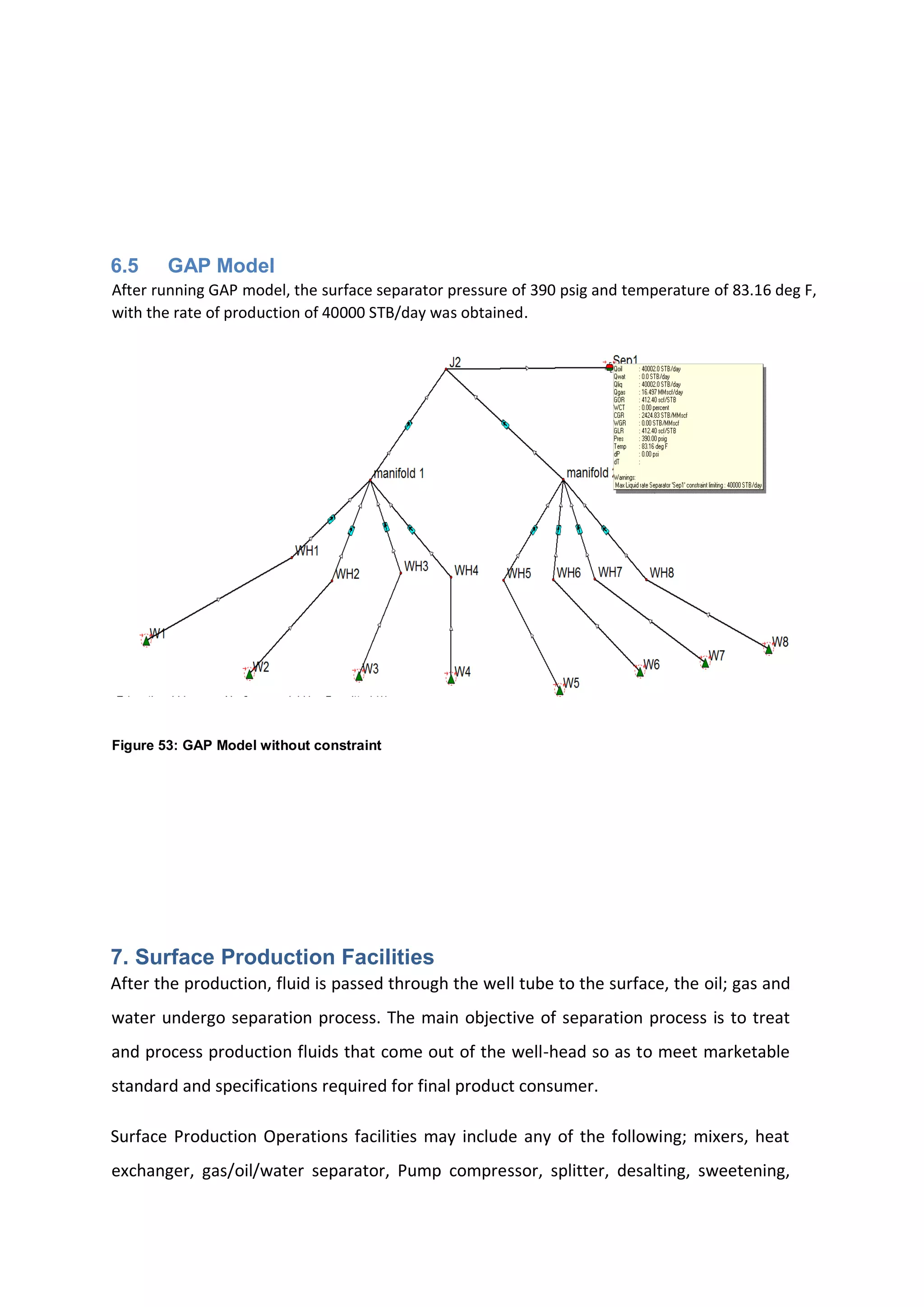 6.5 GAP Model
After running GAP model, the surface separator pressure of 390 psig and temperature of 83.16 deg F,
with the rate of production of 40000 STB/day was obtained.
Figure 53: GAP Model without constraint
7. Surface Production Facilities
After the production, fluid is passed through the well tube to the surface, the oil; gas and
water undergo separation process. The main objective of separation process is to treat
and process production fluids that come out of the well-head so as to meet marketable
standard and specifications required for final product consumer.
Surface Production Operations facilities may include any of the following; mixers, heat
exchanger, gas/oil/water separator, Pump compressor, splitter, desalting, sweetening,
 