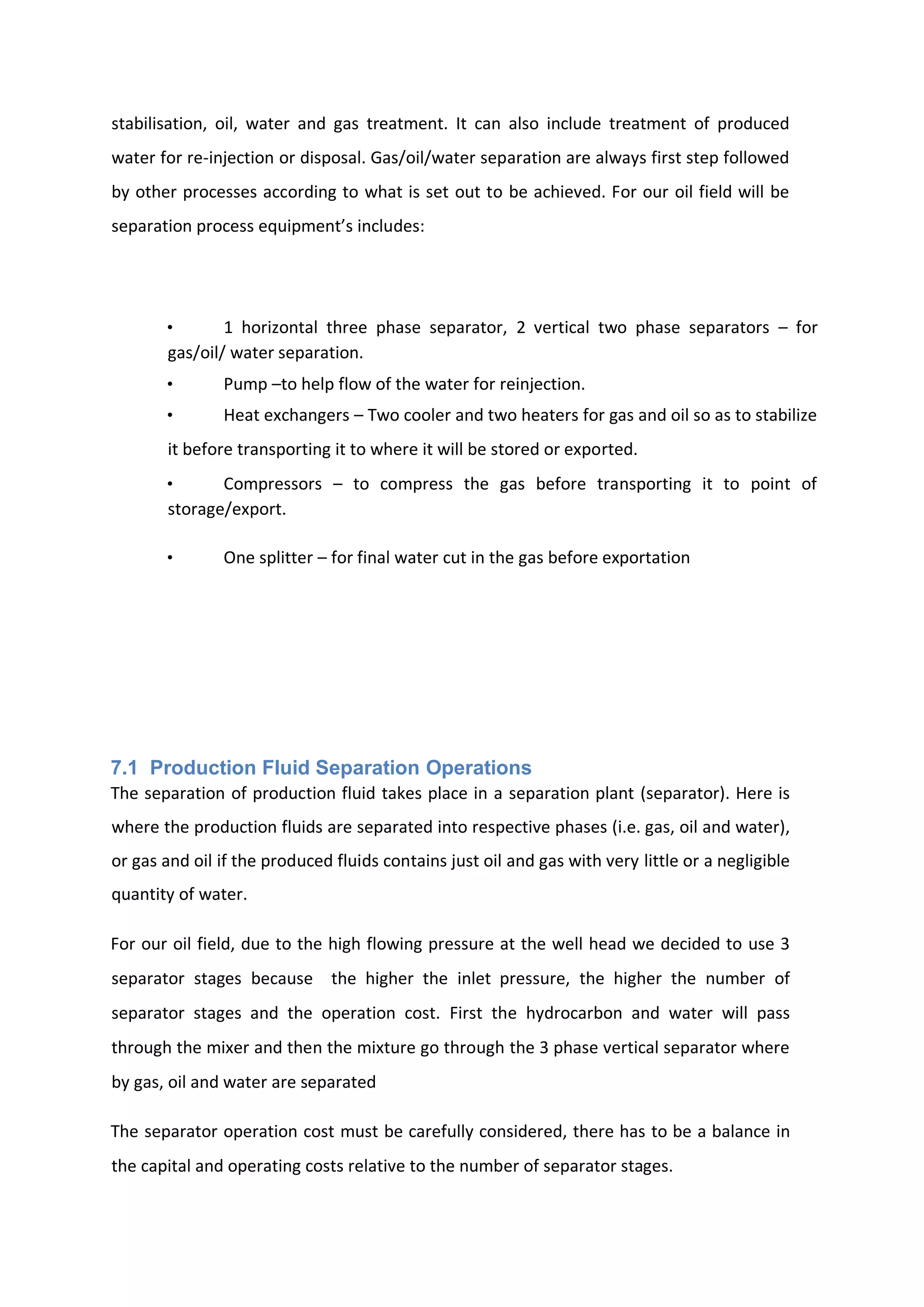 stabilisation, oil, water and gas treatment. It can also include treatment of produced
water for re-injection or disposal. Gas/oil/water separation are always first step followed
by other processes according to what is set out to be achieved. For our oil field will be
separation process equipment’s includes:
• 1 horizontal three phase separator, 2 vertical two phase separators – for
gas/oil/ water separation.
• Pump –to help flow of the water for reinjection.
• Heat exchangers – Two cooler and two heaters for gas and oil so as to stabilize
it before transporting it to where it will be stored or exported.
• Compressors – to compress the gas before transporting it to point of
storage/export.
• One splitter – for final water cut in the gas before exportation
7.1 Production Fluid Separation Operations
The separation of production fluid takes place in a separation plant (separator). Here is
where the production fluids are separated into respective phases (i.e. gas, oil and water),
or gas and oil if the produced fluids contains just oil and gas with very little or a negligible
quantity of water.
For our oil field, due to the high flowing pressure at the well head we decided to use 3
separator stages because the higher the inlet pressure, the higher the number of
separator stages and the operation cost. First the hydrocarbon and water will pass
through the mixer and then the mixture go through the 3 phase vertical separator where
by gas, oil and water are separated
The separator operation cost must be carefully considered, there has to be a balance in
the capital and operating costs relative to the number of separator stages.
 