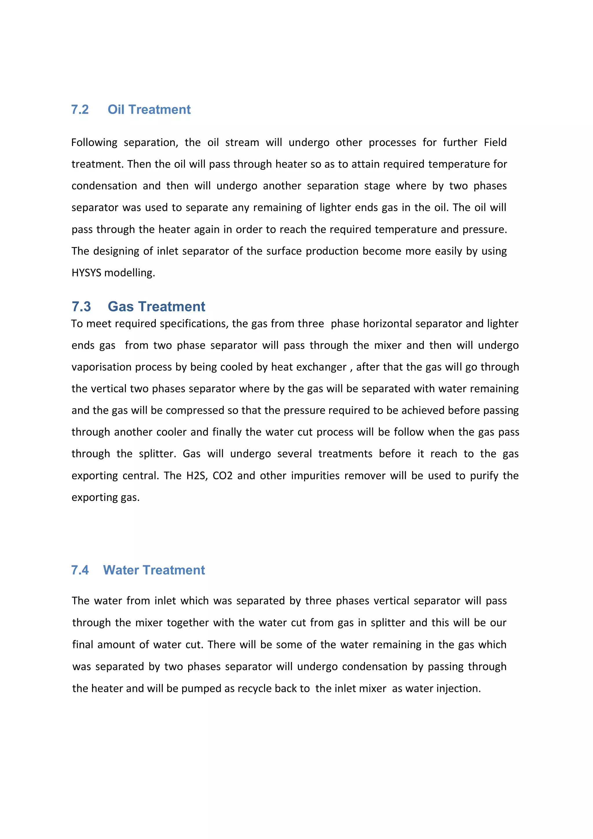 7.2 Oil Treatment
Following separation, the oil stream will undergo other processes for further Field
treatment. Then the oil will pass through heater so as to attain required temperature for
condensation and then will undergo another separation stage where by two phases
separator was used to separate any remaining of lighter ends gas in the oil. The oil will
pass through the heater again in order to reach the required temperature and pressure.
The designing of inlet separator of the surface production become more easily by using
HYSYS modelling.
7.3 Gas Treatment
To meet required specifications, the gas from three phase horizontal separator and lighter
ends gas from two phase separator will pass through the mixer and then will undergo
vaporisation process by being cooled by heat exchanger , after that the gas will go through
the vertical two phases separator where by the gas will be separated with water remaining
and the gas will be compressed so that the pressure required to be achieved before passing
through another cooler and finally the water cut process will be follow when the gas pass
through the splitter. Gas will undergo several treatments before it reach to the gas
exporting central. The H2S, CO2 and other impurities remover will be used to purify the
exporting gas.
7.4 Water Treatment
The water from inlet which was separated by three phases vertical separator will pass
through the mixer together with the water cut from gas in splitter and this will be our
final amount of water cut. There will be some of the water remaining in the gas which
was separated by two phases separator will undergo condensation by passing through
the heater and will be pumped as recycle back to the inlet mixer as water injection.
 