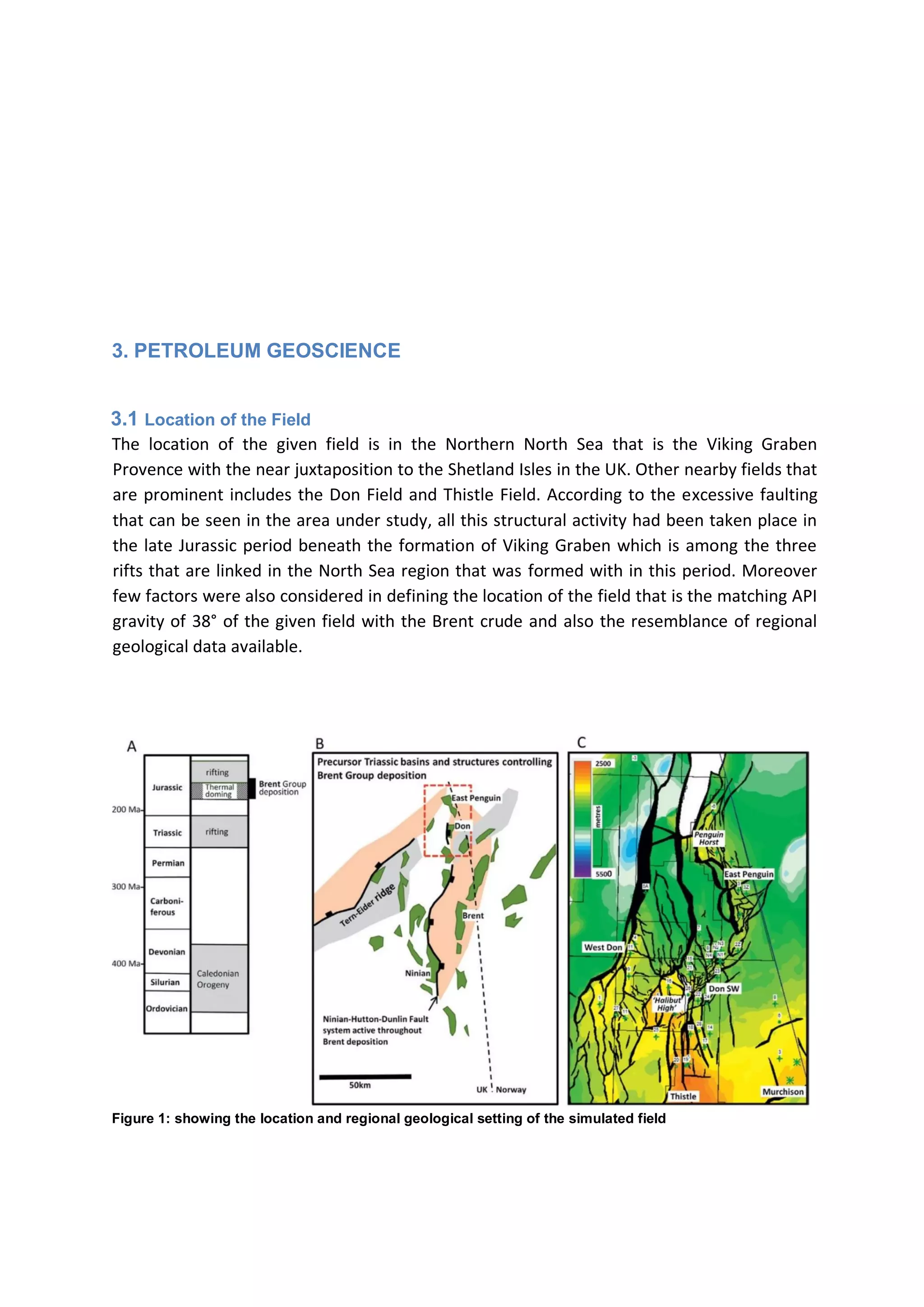 3. PETROLEUM GEOSCIENCE
3.1 Location of the Field
The location of the given field is in the Northern North Sea that is the Viking Graben
Provence with the near juxtaposition to the Shetland Isles in the UK. Other nearby fields that
are prominent includes the Don Field and Thistle Field. According to the excessive faulting
that can be seen in the area under study, all this structural activity had been taken place in
the late Jurassic period beneath the formation of Viking Graben which is among the three
rifts that are linked in the North Sea region that was formed with in this period. Moreover
few factors were also considered in defining the location of the field that is the matching API
gravity of 38° of the given field with the Brent crude and also the resemblance of regional
geological data available.
Figure 1: showing the location and regional geological setting of the simulated field
 