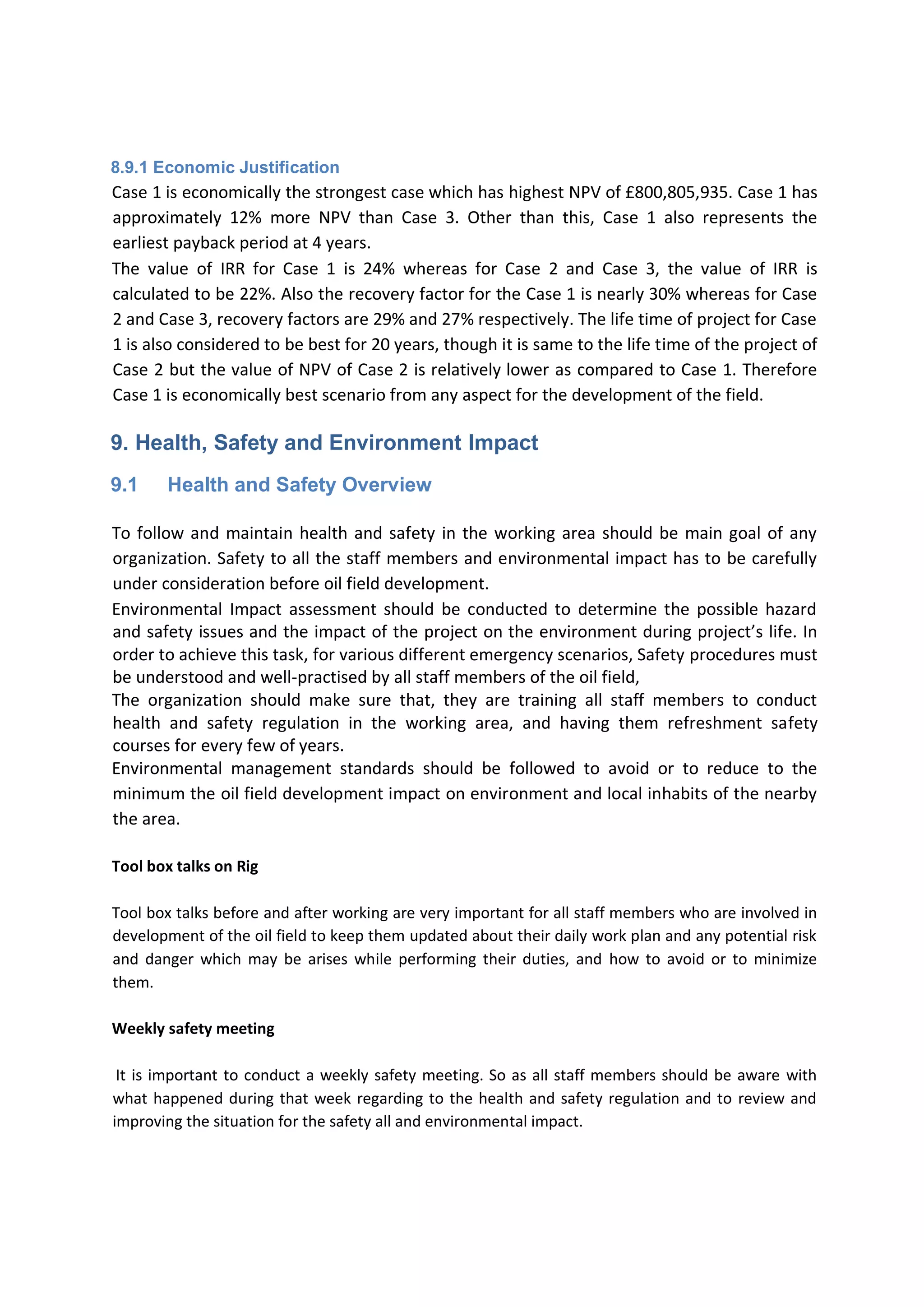 8.9.1 Economic Justification
Case 1 is economically the strongest case which has highest NPV of £800,805,935. Case 1 has
approximately 12% more NPV than Case 3. Other than this, Case 1 also represents the
earliest payback period at 4 years.
The value of IRR for Case 1 is 24% whereas for Case 2 and Case 3, the value of IRR is
calculated to be 22%. Also the recovery factor for the Case 1 is nearly 30% whereas for Case
2 and Case 3, recovery factors are 29% and 27% respectively. The life time of project for Case
1 is also considered to be best for 20 years, though it is same to the life time of the project of
Case 2 but the value of NPV of Case 2 is relatively lower as compared to Case 1. Therefore
Case 1 is economically best scenario from any aspect for the development of the field.
9. Health, Safety and Environment Impact
9.1 Health and Safety Overview
To follow and maintain health and safety in the working area should be main goal of any
organization. Safety to all the staff members and environmental impact has to be carefully
under consideration before oil field development.
Environmental Impact assessment should be conducted to determine the possible hazard
and safety issues and the impact of the project on the environment during project’s life. In
order to achieve this task, for various different emergency scenarios, Safety procedures must
be understood and well-practised by all staff members of the oil field,
The organization should make sure that, they are training all staff members to conduct
health and safety regulation in the working area, and having them refreshment safety
courses for every few of years.
Environmental management standards should be followed to avoid or to reduce to the
minimum the oil field development impact on environment and local inhabits of the nearby
the area.
Tool box talks on Rig
Tool box talks before and after working are very important for all staff members who are involved in
development of the oil field to keep them updated about their daily work plan and any potential risk
and danger which may be arises while performing their duties, and how to avoid or to minimize
them.
Weekly safety meeting
It is important to conduct a weekly safety meeting. So as all staff members should be aware with
what happened during that week regarding to the health and safety regulation and to review and
improving the situation for the safety all and environmental impact.
 