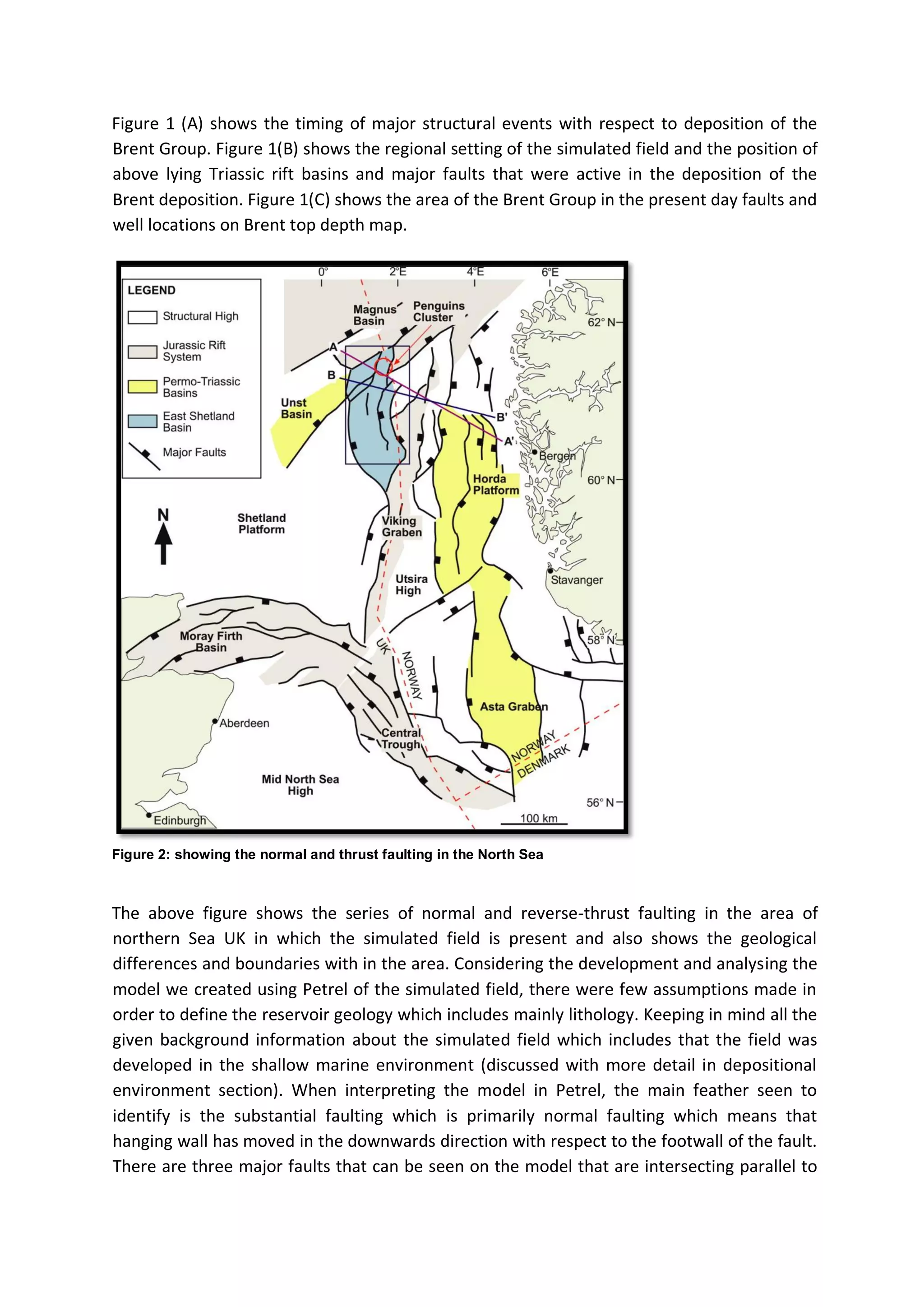 Figure 1 (A) shows the timing of major structural events with respect to deposition of the
Brent Group. Figure 1(B) shows the regional setting of the simulated field and the position of
above lying Triassic rift basins and major faults that were active in the deposition of the
Brent deposition. Figure 1(C) shows the area of the Brent Group in the present day faults and
well locations on Brent top depth map.
Figure 2: showing the normal and thrust faulting in the North Sea
The above figure shows the series of normal and reverse-thrust faulting in the area of
northern Sea UK in which the simulated field is present and also shows the geological
differences and boundaries with in the area. Considering the development and analysing the
model we created using Petrel of the simulated field, there were few assumptions made in
order to define the reservoir geology which includes mainly lithology. Keeping in mind all the
given background information about the simulated field which includes that the field was
developed in the shallow marine environment (discussed with more detail in depositional
environment section). When interpreting the model in Petrel, the main feather seen to
identify is the substantial faulting which is primarily normal faulting which means that
hanging wall has moved in the downwards direction with respect to the footwall of the fault.
There are three major faults that can be seen on the model that are intersecting parallel to
 