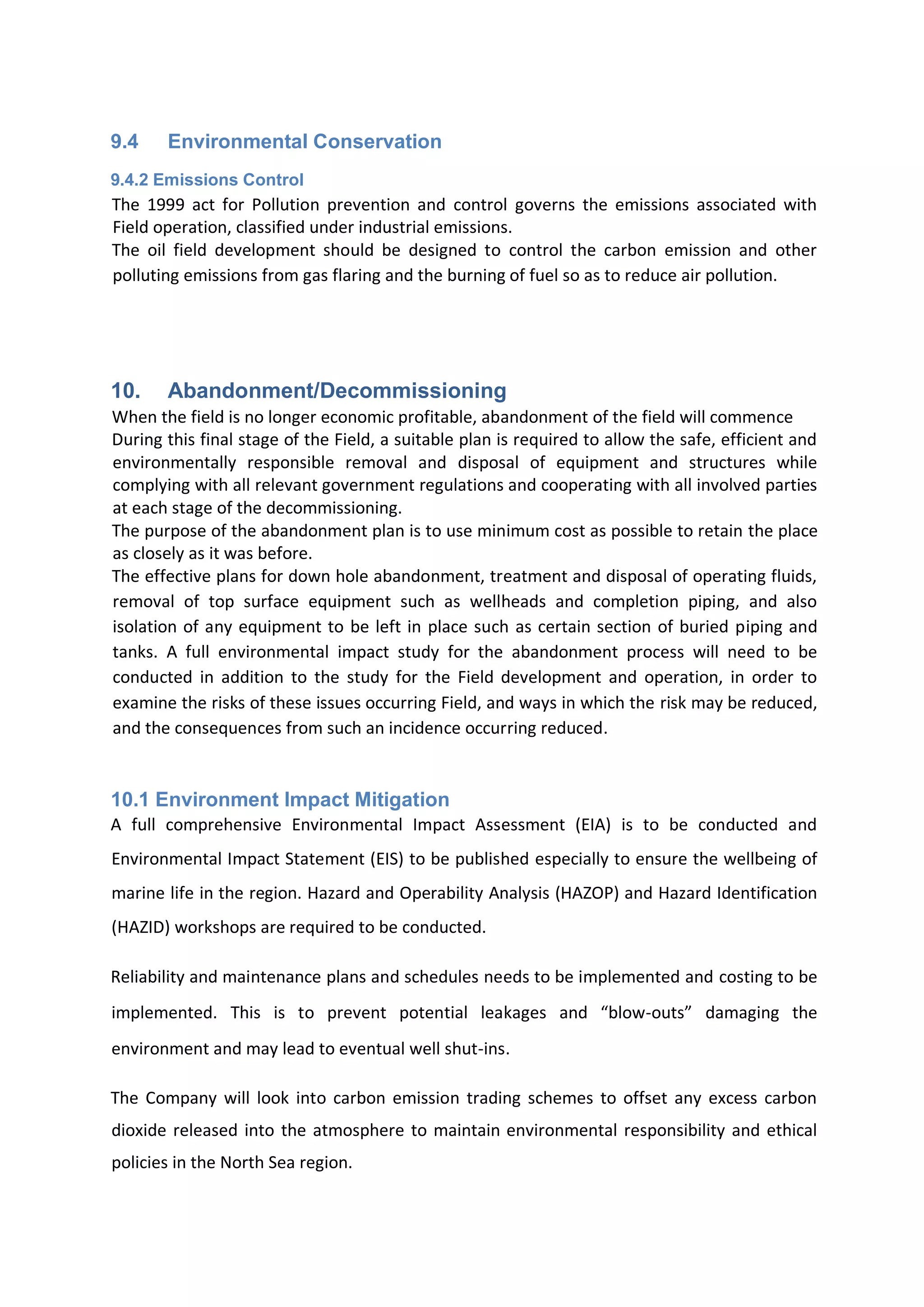 9.4 Environmental Conservation
9.4.2 Emissions Control
The 1999 act for Pollution prevention and control governs the emissions associated with
Field operation, classified under industrial emissions.
The oil field development should be designed to control the carbon emission and other
polluting emissions from gas flaring and the burning of fuel so as to reduce air pollution.
10. Abandonment/Decommissioning
When the field is no longer economic profitable, abandonment of the field will commence
During this final stage of the Field, a suitable plan is required to allow the safe, efficient and
environmentally responsible removal and disposal of equipment and structures while
complying with all relevant government regulations and cooperating with all involved parties
at each stage of the decommissioning.
The purpose of the abandonment plan is to use minimum cost as possible to retain the place
as closely as it was before.
The effective plans for down hole abandonment, treatment and disposal of operating fluids,
removal of top surface equipment such as wellheads and completion piping, and also
isolation of any equipment to be left in place such as certain section of buried piping and
tanks. A full environmental impact study for the abandonment process will need to be
conducted in addition to the study for the Field development and operation, in order to
examine the risks of these issues occurring Field, and ways in which the risk may be reduced,
and the consequences from such an incidence occurring reduced.
10.1 Environment Impact Mitigation
A full comprehensive Environmental Impact Assessment (EIA) is to be conducted and
Environmental Impact Statement (EIS) to be published especially to ensure the wellbeing of
marine life in the region. Hazard and Operability Analysis (HAZOP) and Hazard Identification
(HAZID) workshops are required to be conducted.
Reliability and maintenance plans and schedules needs to be implemented and costing to be
implemented. This is to prevent potential leakages and “blow-outs” damaging the
environment and may lead to eventual well shut-ins.
The Company will look into carbon emission trading schemes to offset any excess carbon
dioxide released into the atmosphere to maintain environmental responsibility and ethical
policies in the North Sea region.
 