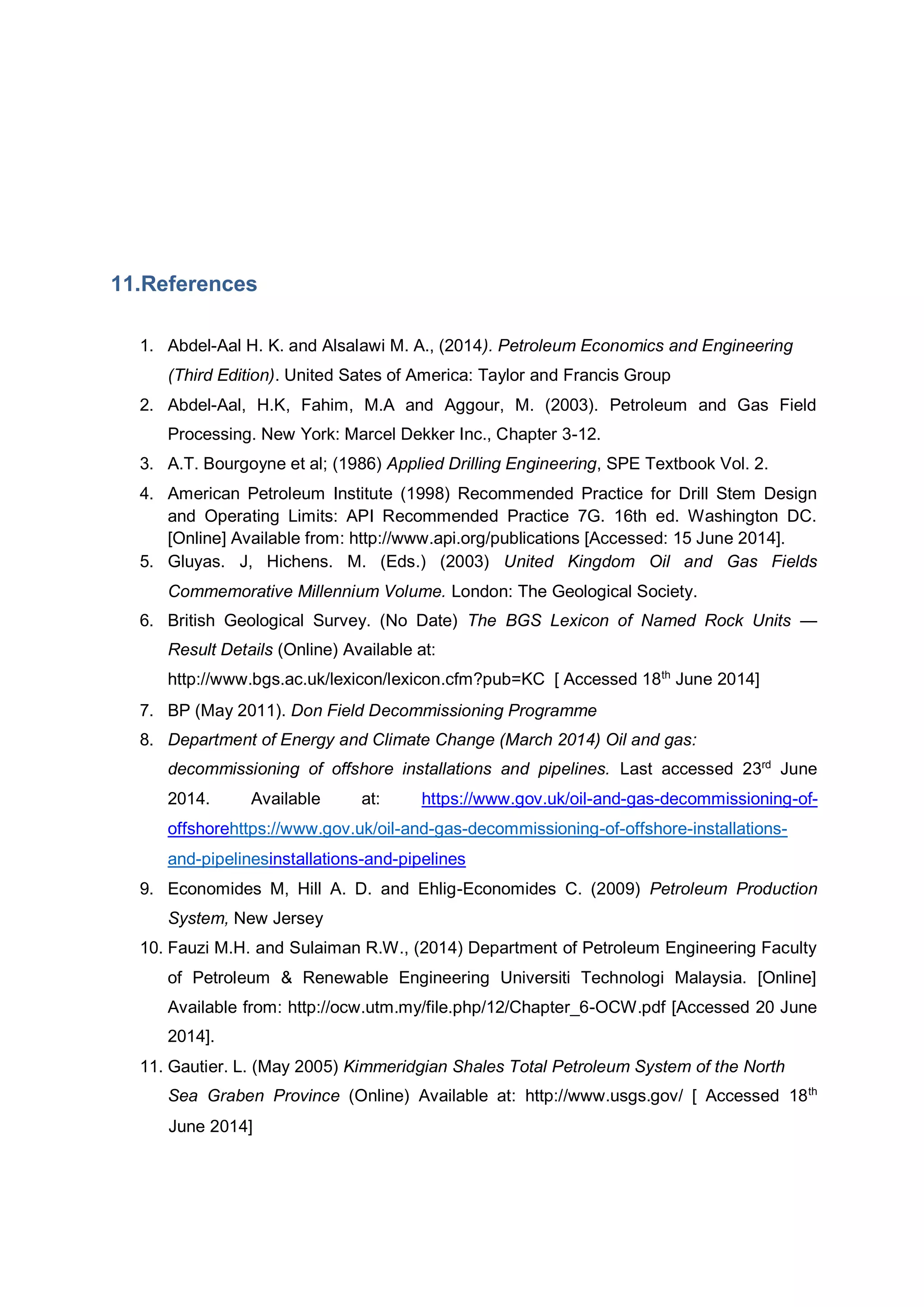 11.References
1. Abdel-Aal H. K. and Alsalawi M. A., (2014). Petroleum Economics and Engineering
(Third Edition). United Sates of America: Taylor and Francis Group
2. Abdel-Aal, H.K, Fahim, M.A and Aggour, M. (2003). Petroleum and Gas Field
Processing. New York: Marcel Dekker Inc., Chapter 3-12.
3. A.T. Bourgoyne et al; (1986) Applied Drilling Engineering, SPE Textbook Vol. 2.
4. American Petroleum Institute (1998) Recommended Practice for Drill Stem Design
and Operating Limits: API Recommended Practice 7G. 16th ed. Washington DC.
[Online] Available from: http://www.api.org/publications [Accessed: 15 June 2014].
5. Gluyas. J, Hichens. M. (Eds.) (2003) United Kingdom Oil and Gas Fields
Commemorative Millennium Volume. London: The Geological Society.
6. British Geological Survey. (No Date) The BGS Lexicon of Named Rock Units —
Result Details (Online) Available at:
http://www.bgs.ac.uk/lexicon/lexicon.cfm?pub=KC [ Accessed 18th
June 2014]
7. BP (May 2011). Don Field Decommissioning Programme
8. Department of Energy and Climate Change (March 2014) Oil and gas:
decommissioning of offshore installations and pipelines. Last accessed 23rd
June
2014. Available at: https://www.gov.uk/oil-and-gas-decommissioning-of-
offshorehttps://www.gov.uk/oil-and-gas-decommissioning-of-offshore-installations-
and-pipelinesinstallations-and-pipelines
9. Economides M, Hill A. D. and Ehlig-Economides C. (2009) Petroleum Production
System, New Jersey
10. Fauzi M.H. and Sulaiman R.W., (2014) Department of Petroleum Engineering Faculty
of Petroleum & Renewable Engineering Universiti Technologi Malaysia. [Online]
Available from: http://ocw.utm.my/file.php/12/Chapter_6-OCW.pdf [Accessed 20 June
2014].
11. Gautier. L. (May 2005) Kimmeridgian Shales Total Petroleum System of the North
Sea Graben Province (Online) Available at: http://www.usgs.gov/ [ Accessed 18th
June 2014]
 