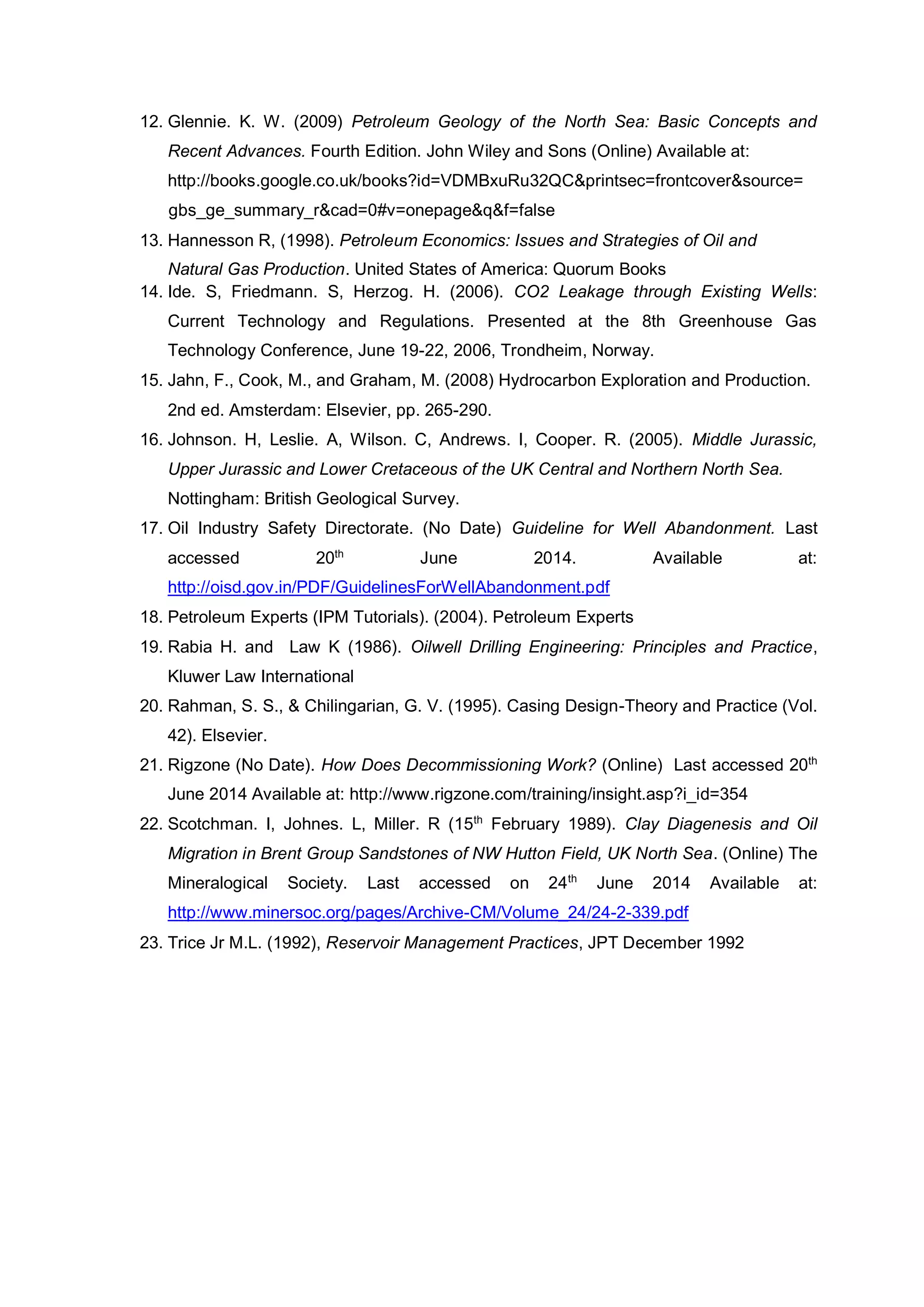 12. Glennie. K. W. (2009) Petroleum Geology of the North Sea: Basic Concepts and
Recent Advances. Fourth Edition. John Wiley and Sons (Online) Available at:
http://books.google.co.uk/books?id=VDMBxuRu32QC&printsec=frontcover&source=
gbs_ge_summary_r&cad=0#v=onepage&q&f=false
13. Hannesson R, (1998). Petroleum Economics: Issues and Strategies of Oil and
Natural Gas Production. United States of America: Quorum Books
14. Ide. S, Friedmann. S, Herzog. H. (2006). CO2 Leakage through Existing Wells:
Current Technology and Regulations. Presented at the 8th Greenhouse Gas
Technology Conference, June 19-22, 2006, Trondheim, Norway.
15. Jahn, F., Cook, M., and Graham, M. (2008) Hydrocarbon Exploration and Production.
2nd ed. Amsterdam: Elsevier, pp. 265-290.
16. Johnson. H, Leslie. A, Wilson. C, Andrews. I, Cooper. R. (2005). Middle Jurassic,
Upper Jurassic and Lower Cretaceous of the UK Central and Northern North Sea.
Nottingham: British Geological Survey.
17. Oil Industry Safety Directorate. (No Date) Guideline for Well Abandonment. Last
accessed 20th
June 2014. Available at:
http://oisd.gov.in/PDF/GuidelinesForWellAbandonment.pdf
18. Petroleum Experts (IPM Tutorials). (2004). Petroleum Experts
19. Rabia H. and Law K (1986). Oilwell Drilling Engineering: Principles and Practice,
Kluwer Law International
20. Rahman, S. S., & Chilingarian, G. V. (1995). Casing Design-Theory and Practice (Vol.
42). Elsevier.
21. Rigzone (No Date). How Does Decommissioning Work? (Online) Last accessed 20th
June 2014 Available at: http://www.rigzone.com/training/insight.asp?i_id=354
22. Scotchman. I, Johnes. L, Miller. R (15th
February 1989). Clay Diagenesis and Oil
Migration in Brent Group Sandstones of NW Hutton Field, UK North Sea. (Online) The
Mineralogical Society. Last accessed on 24th
June 2014 Available at:
http://www.minersoc.org/pages/Archive-CM/Volume_24/24-2-339.pdf
23. Trice Jr M.L. (1992), Reservoir Management Practices, JPT December 1992
 