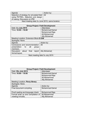 Agenda Action by:
Selection of strategy for simulated field
using PETREL, Selection and design
of casing, Discussion on IPM
All
Next meeting date 2nd June 2015, same location.
Group Project: Field Development
Date: 2nd July 2015 Attendees:
Time: 10:00 – 18:00 Muhammad Kamal
Muhammad Raja
Ali Mohammed
Ally Mohamed
Meeting Location: Extension Block E-258
Apologies: None
Agenda Action by:
Conclusions and recommendation
presentation to all group
members.
All
Discussion about final report
format layout.
Ally Mohamed
Next meeting date 5th July 2015
Group Project: Field Development
Date: 05th July 2015 Attendees:
Time: 10:00 – 18:00 Muhammad Kamal
Muhammad Raja
Ali Mohammed
Ally Mohamed
Meeting Location: Perry library
Apologies: None
Agenda Action by:
Final document compiling Muhammad Kamal
Proof reading and language check. Muhammad Raja
Formal write up and compilation of
meeting minutes.
Ali Mohammed
Ally Mohamed
 