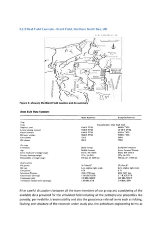 3.2.3 Real Field Example - Brent Field, Northern North Sea, UK
Figure 5: showing the Brent Field location and its summary
After careful discussions between all the team members of our group and considering all the
available data provided for the simulated field including all the petrophysical properties like
porosity, permeability, transmissibility and also the geoscience related terms such as folding,
faulting and structure of the reservoir under study plus the petroleum engineering terms as
 