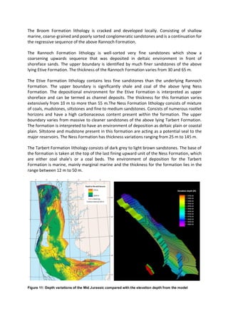 The Broom Formation lithology is cracked and developed locally. Consisting of shallow
marine, coarse-grained and poorly sorted conglomeratic sandstones and is a continuation for
the regressive sequence of the above Rannoch Formation.
The Rannoch Formation lithology is well-sorted very fine sandstones which show a
coarsening upwards sequence that was deposited in deltaic environment in front of
shoreface sands. The upper boundary is identified by much finer sandstones of the above
lying Etive Formation. The thickness of the Rannoch Formation varies from 30 and 65 m.
The Etive Formation lithology contains less fine sandstones than the underlying Rannoch
Formation. The upper boundary is significantly shale and coal of the above lying Ness
Formation. The depositional environment for the Etive Formation is interpreted as upper
shoreface and can be termed as channel deposits. The thickness for this formation varies
extensively from 10 m to more than 55 m.The Ness Formation lithology consists of mixture
of coals, mudstones, siltstones and fine to medium sandstones. Consists of numerous rootlet
horizons and have a high carbonaceous content present within the formation. The upper
boundary varies from massive to cleaner sandstones of the above lying Tarbert Formation.
The formation is interpreted to have an environment of deposition as deltaic plain or coastal
plain. Siltstone and mudstone present in this formation are acting as a potential seal to the
major reservoirs. The Ness Formation has thickness variations ranging from 25 m to 145 m.
The Tarbert Formation lithology consists of dark grey to light brown sandstones. The base of
the formation is taken at the top of the last fining upward unit of the Ness Formation, which
are either coal shale’s or a coal beds. The environment of deposition for the Tarbert
Formation is marine, mainly marginal marine and the thickness for the formation lies in the
range between 12 m to 50 m.
Figure 11: Depth variations of the Mid Jurassic compared with the elevation depth from the model
 