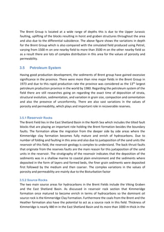 The Brent Group is located at a wide range of depths this is due to the Upper Jurassic
faulting, uplifting of the blocks resulting in horst and graben structures throughout the area
and also due to the differential subsidence. The above figure shows the variations in depth
for the Brent Group which is also compared with the simulated field produced using Petrel,
varying from 1500 m on one nearby field to more than 3500 m on the other nearby field so
as a result there are lots of complex distribution in this area for the values of porosity and
permeability.
3.5 Petroleum System
Having good production development, the sediments of Brent group have gained excessive
significance in the province. There were more than nine major fields in the Brent Group in
1973 and due to this rapid production rate the province was considered as the 13th
largest
petroleum production province in the world by 1980. Regarding the petroleum system of the
field there are still researches going on regarding the exact time of deposition of strata,
structural evolution, sedimentation, and variation in grain size, compaction and cementation
and also the presence of unconformity. There are also vast variations in the values of
porosity and permeability, which plays and important role in recoverable reserves.
3.5.1 Reservoir Rocks
The Brent Field lies in the East Shetland Basin in the North Sea which includes the tilted fault
blocks that are playing an important role holding the Brent formation besides the boundary
faults. The formation allow the migration from the deeper side by side areas where the
Kimmeridge clay formation becomes fully mature and enrich of hydrocarbons. Due to
number of folding and faulting in this area and also due to juxtaposition of the sand units the
reservoir of this field, the reservoir geology is complex to understand. The back thrust faults
that originate from the reserves faults are the main reason for this juxtaposition of the sand
units in the reservoir. The stratigraphy of the reservoir indicates that the deposition of the
sediments was in a shallow marine to coastal plain environment and the sediments where
deposited in the form of layers and formed beds, the finer grain sediments were deposited
first followed by the medium and then coarser. The complex variations in the values of
porosity and permeability are mainly due to the Bioturbation factor
3.5.2 Source Rocks
The two main source areas for hydrocarbons in the Brent Fields include the Viking Graben
and the East Shetland Basin. As discussed in reservoir rock section that Kimmeridge
formation once matured to become enrich in terms of hydrocarbons so the dominant oil
source rock is the Kimmeridge Clay Formation. Furthermore the coals from the Brent and the
Heather formation also have the potential to act as a source rock in this field. Thickness of
Kimmeridge is nearly 480 m in the East Shetland Basin and its more than 1000 m thick in the
 