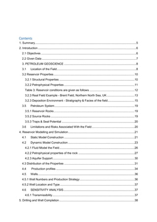 Contents
1. Summary................................................................................................................................5
2. Introduction ............................................................................................................................6
2.1 Objectives ........................................................................................................................6
2.2 Given Data .......................................................................................................................7
3. PETROLEUM GEOSCIENCE ...........................................................................................8
3.1 Location of the Field....................................................................................................8
3.2 Reservoir Properties ......................................................................................................10
3.2.1 Structural Properties ...............................................................................................10
3.2.2 Petrophysical Properties .........................................................................................11
Table 3: Reservoir conditions are given as follows .........................................................12
3.2.3 Real Field Example - Brent Field, Northern North Sea, UK ...................................13
3.2.3 Deposition Environment - Stratigraphy & Facies of the field..................................15
3.5 Petroleum System.....................................................................................................19
3.5.1 Reservoir Rocks......................................................................................................19
3.5.2 Source Rocks..........................................................................................................19
3.5.3 Traps & Seal Potential ............................................................................................20
3.6 Limitations and Risks Associated With the Field......................................................20
4. Reservoir Modelling and Simulation....................................................................................21
4.1 Static Model Construction .........................................................................................21
4.2 Dynamic Model Construction ....................................................................................23
4.2.1 Fluid Model the Field...............................................................................................26
4.2.2 Petrophysical properties of the rock .......................................................................27
4.2.3 Aquifer Support .......................................................................................................30
4.3 Distribution of the Properties .........................................................................................31
4.4 Production profiles ...................................................................................................34
4.5 Wells..........................................................................................................................36
4.5.1 Well Numbers and Production Strategy .....................................................................36
4.5.2 Well Location and Type ..............................................................................................37
4.6 SENSITIVITY ANALYSIS..........................................................................................37
4.6.1 Transmissibility........................................................................................................37
5. Drilling and Well Completion ...............................................................................................38
 