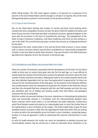 North Viking Graben. The TOC (total organic carbon) is 5.6 percent to a maximum of 12
percent in the East Shetland Basin and the kyrogen is of type II in majority. One of the most
distinguishing features present in this formation is the presence of fossils.
3.5.3 Traps & Seal Potential
Due to the tilted block faulting and number of normal and back thrust faulting which
resulted into horst and graben structure all over the Brent Field the Statfjord formation and
Brent Group reservoirs have fault bounded, monoclonal structure, dipping 8 degrees to the
west with the truncation in the form of unconformity and traps. The juxtaposition of the
faults of lower Cretaceous mudstones, and these mudstones and marls are also acting as a
seal in this field. The unconformity also plays a critical role and acts as a trapping mechanism
for this field.
Comparing to the other nearby fields in this area the Brent Field structure is much simpler
and is a closure structure (lateral closure) that is provided by an impermeable juxtaposition
of faults in the East West to North West direction. Trap was formed in the Mid Cretaceous
age before the migration of oil in the structure in the Eocene age.
3.6 Limitations and Risks Associated With the Field
There are number of limitations associated with the development of the field. For the Petrel
model as there was no seismic data given and also for the well logs, so it was difficult to
exactly know the location of the field and to achieve the detailed information about the total
number of faults and there orientation. Making the faults on the model using the Petrel suite
was also individual dependent and can vary from geoscientist to geoscientist. So there are
chances for the misinterpretation of the data given. As the location of the field was offshore
and considering the values for petrophysical properties the location of the field was chosen
and then the simulated field was compared with the real field example and then the area
was identified with lot of folding and faulting usually tiled fault blocks and geological
structures like horst and graben.
With the number of excessive faulting in the area, imprecisions in forecasting the production
rates and recoverable reserves is a limitation, with the interconnectivity between fault
blocks unknown which means there is no link between the faults hydraulics. Furthermore
which fault blocked moved and acted as an impermeable layer to resist the further flow of
the hydrocarbons is also a limitation of the project. The Petrel model helps to give the fault
probable location, but gives a little info into regarding the faults that either they are sealing
or active by which the permeability across the faults is also a limitation, conducting deeper
analysis is a must do approach in order to understand the reservoir characteristics in more
detail.
As with all model elements the results can never be considered as absolute accurate but
transmissibility analysis may be carried out in order to overcome these limitations or by
 