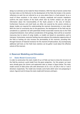 doing it an estimate can be made for these limitations. With the help of seismic section that
has been done on the field prior to the development of the field, the breaks in the seismic
reflections on each line are referred to as an area where there is a fault present. So as a
result of these variations in the values of velocity, amplitude and acoustic impedance
confirms the exact location of the faults which later by further analysis can also give
information about the transmissibility of the faults present in the area of interest.
Furthermore fractures and small faults are often not covered by the seismic entirely so
deeper studies are required for understanding the reservoir characteristics in more detail.
With this level of uncertainty due to the geoscience, the development of the field may be
considered as a potential risk with potentially limited recoverable reserves due to the Field
compartmentalisation. Even without consideration of the geology, there will be an essential
inaccuracy due to nature of using models, as models are based on assumptions used to
interpose. Contrariwise, excessive faulting may also advance the production opportunities of
the field as faulting can also increase the permeability of the reservoir, providing links
through fractures of lowered resistance for the channel of hydrocarbons. By accompanying
additional well tests on the Field more statistics can be gather round about the effective
volume of the reservoir.
4. Reservoir Modelling and Simulation
4.1 Static Model Construction
In order to construction the static model of our oil field, we have to show the structure of
the field by construct a grid model from the given properties.. For this project, our team
were already given the seismic and exploration data as shown in Figure below. The static
model consist of 3256 active cells with dimensions of 21 x 52 x 10 cells in the X, Y and Z
directions respectively. The model also includes some faults which were not juxtaposing in
nature. Figure12 and 13 shows the static model with horizons and layers
 