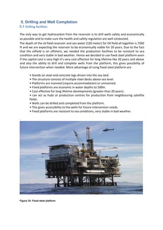5. Drilling and Well Completion
5.1 Drilling facilities
The only way to get hydrocarbon from the reservoir is to drill wells safely and economically
as possible and to make sure the health and safety regulation are well conducted.
The depth of the oil field reservoir and sea water (120 meter) for Oil field all together is 7260
ft and we are expecting the reservoir to be economically viable for 20 years. Due to the fact
that the oilfield is on offshore, we needed the production facilities to be resistant to sea
condition and very stable in bad weather. Hence we decided to use fixed steel platform even
if the capital cost is very high it’s very cost effective for long lifetime like 20 years and above
and also the ability to drill and complete wells from the platform, this gives possibility of
future intervention when needed. More advantage of using fixed steel platform are
• Stands on steel and concrete legs driven into the sea-bed.
• The structure consists of multiple steel decks above sea level.
• Platforms are manned (require accommodation) or unmanned.
• Fixed platforms are economic in water depths to 500m.
• Cost effective for long lifetime developments (greater than 20 years).
• can act as hubs or production centres for production from neighbouring satellite
fields.
• Wells can be drilled and completed from the platform.
• This gives accessibility to the wells for future intervention needs.
• Fixed platforms are resistant to sea conditions, very stable in bad weather.
.
Figure 35: Fixed steel platform
 