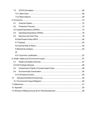 7.5 HYSYS Simulation ....................................................................................................66
7.6.1 Base Case...............................................................................................................68
7.6.2 Mass balance ..........................................................................................................69
8. Economics ...........................................................................................................................72
8.1 Financial System.......................................................................................................72
8.2 Production Forecast ..................................................................................................72
8.3 Capital Expenditure (CAPEX)........................................................................................74
8.4 Operating Expenditure (OPEX).................................................................................76
8.5 Revenue and Cash Flow...........................................................................................78
8.6 Net Present Value (NPV) ...........................................................................................80
8.7 Payback......................................................................................................................82
8.8 Internal Rate of Return...............................................................................................83
8.9Sensitivity Analysis......................................................................................................84
87
8.9.1 Economic Justification.............................................................................................87
9. Health, Safety and Environment Impact .............................................................................87
9.1 Health and Safety Overview .....................................................................................87
9.2 Drill Cuttings Disposal....................................................................................................88
9.3 Containment of Spills of Contaminated Fluids..........................................................88
9.4 Environmental Conservation.....................................................................................90
9.4.2 Emissions Control ...................................................................................................90
10. Abandonment/Decommissioning..................................................................................90
10.1 Environment Impact Mitigation ....................................................................................90
11.References .........................................................................................................................91
12. Appendix............................................................................................................................93
13. Minutes of Meeting Group 06 for Field Development .......................................................98
 