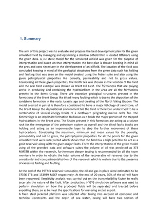 1. Summary
The aim of this project was to evaluate and propose the best development plan for the given
simulated field by managing and optimizing a shallow oilfield that is located Offshore using
the given data. A 3D static model for the simulated oilfield was given for the purpose of
interpretation and based on that interpretation the best plan is chosen keeping in mind all
the pros and cons necessary in the development of an oilfield. The location of the field was
concluded keeping in mind all the geological structures from the given data such has folding
and faulting that was seen on the model created using the Petrel suite and also using the
given petrophysical properties like porosity, permeability and net to gross values.
Considering all these given properties, the North Sea was chosen as the location of the field
and the real field example was chosen as Brent Oil Field. The formations that are playing
active in producing and containing the hydrocarbons in the area are all the formations
present in the Brent Group. There are excessive geological structures present in the
formations of the Brent Group like tilted heavy faulting which is due to the deposition of the
sandstone formation in the early Jurassic age and creating of the North Viking Graben. The
model created in petrel is therefore considered to have a major lithology of sandstone, of
the Brent Group the depositional environment for the field is therefore understood to be a
combination of several energy fronts of a northward prograding marine delta fan. The
Kimmeridge is an important formation to discuss as it holds the major portion of the trapped
hydrocarbons in the Brent area. The Shales present in this formation are acting as a source
rock for the emergence of the petroleum system as overall and the tilted faults blocks are
holding and acting as an impermeable layer to stop the further movement of these
hydrocarbons. Considering the maximum, minimum and mean values for the porosity,
permeability and net to gross, the petrophysical properties for all the points for the given
simulated field were interpreted which shows that the field has a high potential to act as a
good reservoir along with the given major faults. Form the interpretation of the given model
using all the provided data and software suites the volume of oil was predicted as 373
MMSTB within the reservoir, furthermore deeper testing is recommended by all the team
members in order to obtain the total volume of the recoverable oil reserves due to the
uncertainty and compartmentalisation of the reservoir which is mainly due to the presence
of excessive folding and faulting.
At the end of the PETREL reservoir simulation, the oil and gas in place were estimated to be
373E6 STB and 153949 MSCF respectively. At the end of 20 years, 30% of the oil will have
been recovered. Sensitivity analysis was carried out on the transmissibility factor to really
ascertain the nature of the fault. After production, HYSYS simulation software was used to
perform simulation on how the produced fluids will be separated and treated before
exporting them, so as to meet the specifications for metering and or export.
A fixed steel jacketed platform was selected after taking into account all economic and
technical constraints and the depth of sea water, casing will have two section of
 