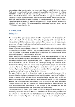 intermediate and production casing in order to reach depth of 6600 ft. Drill string and mud
fluids used were designed in a such a way that to avoid burst and collapse of wellbore.
PROSPER is used to check effect of water cut, gas oil ratio and pressure on production of
oilfield. Sensitivity analysis is carried out on these factors. Also gap was used to calculate
total production per day of the oil field, pressure and temperature at the surface separator.
Some few development plans were considered for the development of oil Field by compare
their recovery factors. Finally, to develop the oil field with 8 vertical producer wells and two
injections well was chosen. This is due to positive outcomes of important factors such as
NPV, IRR, and payback period etc.
2. Introduction
2.1 Objectives
The purpose of this group project is to make a full comprehensive field development plan
which will include all the previous knowledge of geology and geophysics for the
interpretation and information about the location of the reservoir and its properties, the
concepts of drilling and production engineering, the overall economics of the project and the
best outcome plan for the project.
To use different process and steps in Petrel (RE - G&G), PROSPER, GAP and HYSYS according
to the required information to devise a field strategy development plan for the hydrocarbon
field, to conclude the geological settings for the development and to include an economic
analysis with reference to environmental conditions.
To get the information about the hydrocarbons in place, the surface facilities that will be
required for the processing of the crude produced, the cost of development of the field and
also if required what will the required facilities costs. To obtain the highest production rate
and recovery factor with the minimum cost for the processing and extraction for the
hydrocarbons. Staying within the limited values assigned for the project like for instance
water cut. To achieve the required and planned production rate from each well for the
number of years using the best recovery method available after investigating the reservoir
properties and to keep the cost for the project to minimum.
The given field that is a three dimensional model for an unspecified reservoir with an
unknown location requires interpretation for the development and expansion of the field. To
define the location of the field, we use the regional geological data and based on this data
we compared it with the real field example. With the help of regional structural geology and
knowing that the field is offshore and in the North Sea all the nearby field were considered in
defining the simulated field with the real field. Using these strategies any uncertainties that
may are involved in the identification of the location of the simulated field and any
conclusion before moving on the next stages in the field development.
Other objective was to use the given number of wells including production and injectors by
considering the overall economies of the field and on bases of that to identify if vertical wells
are sufficient or horizontal wells are also to be considered. Produce the production profile
for the optimum well configuration with respect to the given recovery factor, this could be
 