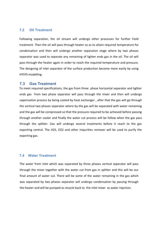 7.2 Oil Treatment
Following separation, the oil stream will undergo other processes for further Field
treatment. Then the oil will pass through heater so as to attain required temperature for
condensation and then will undergo another separation stage where by two phases
separator was used to separate any remaining of lighter ends gas in the oil. The oil will
pass through the heater again in order to reach the required temperature and pressure.
The designing of inlet separator of the surface production become more easily by using
HYSYS modelling.
7.3 Gas Treatment
To meet required specifications, the gas from three phase horizontal separator and lighter
ends gas from two phase separator will pass through the mixer and then will undergo
vaporisation process by being cooled by heat exchanger , after that the gas will go through
the vertical two phases separator where by the gas will be separated with water remaining
and the gas will be compressed so that the pressure required to be achieved before passing
through another cooler and finally the water cut process will be follow when the gas pass
through the splitter. Gas will undergo several treatments before it reach to the gas
exporting central. The H2S, CO2 and other impurities remover will be used to purify the
exporting gas.
7.4 Water Treatment
The water from inlet which was separated by three phases vertical separator will pass
through the mixer together with the water cut from gas in splitter and this will be our
final amount of water cut. There will be some of the water remaining in the gas which
was separated by two phases separator will undergo condensation by passing through
the heater and will be pumped as recycle back to the inlet mixer as water injection.
 