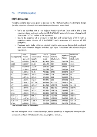 7.5 HYSYS Simulation
HYSYS Simulation
The compositional below was given to be used for the HYSYS simulation modelling to design
the inlet separator of the oil field with these condition must be attained,
 Oil to be exported with a True Vapour Pressure (TVP) of 1 bar and at 37.8 C and
maximum basic sediment and water (B, S & W) of 2 volume%; include a heavy liquid
“carry-over” of 0.01 mole% in the separators.
 Gas to be exported at a pressure of 120 bar and temperature of 50 C with a
maximum water content of 3 lbm/MMSCF and a maximum H2S content of 500
ppm(mol) .
 Produced water to be either re-injected into the reservoir or disposed of overboard
with an oil content < 30 ppm; include a light liquid “carry-over” of 0.01 mol% in your
separators.
Component
Mole
Percent
(percent)
Critical
Temperature
(deg F)
Critical
Pressure
(psig)
Critical
Volume
(ft3/lb.mole)
Acentric
Factor
Molecular
Weight
(lb/lb.mole)
N2 0.20669 -232.51 477.419 89.8 0.00064 28.01
CO2 0.62007 87.89 1054.74 93.9 0.0036 44.01
H2S 0.020669 212.09 1280.96 98.6 0.0016 34.08
C1 24.8028 -116.59 661.049 99.2 0.00018 16.04
C2 5.50063 90.05 702.615 148.3 0.00145 30.07
C3 6.28053 205.97 608.886 203 0.00233 44.1
C4 4.97155 289.49 528.539 263 0.00299 58.12
C5 4.61241 372.83 492.845 255 0.00361 72.05
C6 4.47012 442.109 449.149 400.217 0.00406 84
C7 4.16653 483.247 411.018 455.957 0.00434 94.1122
C8 3.89886 523.677 381.61 510.792 0.00462 105.063
C9 3.65668 562.42 357.885 564.724 0.00489 116.5
C10 3.43393 599.311 338.196 617.752 0.00516 128.24
C11-C13 8.84274 666.317 307.031 720.466 0.00567 151.613
C14-C25 16.0744 851.293 249.881 1020.02 0.00713 228.352
C25-C50 7.57506 1208.16 201.564 1587.61 0.00967 412.478
C50+ 0.86639 1797.91 203.784 2127.16 0.01104 769.801
Table 39: Given values of components
We used these given values to calculate weight, density percentage in weight and density of each
component as shown in the table 36 below, by using these formulas,
 