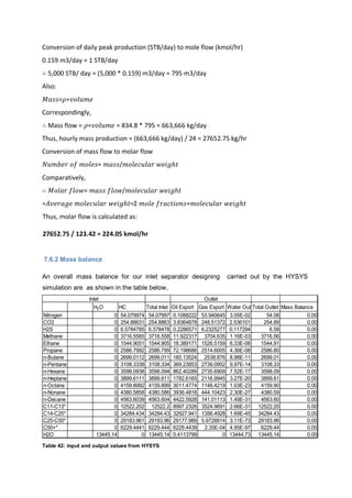 Conversion of daily peak production (STB/day) to mole flow (kmol/hr)
0.159 m3/day = 1 STB/day
∴ 5,000 STB/ day = (5,000 * 0.159) m3/day = 795 m3/day
Also:
𝑀𝑎𝑠𝑠=𝜌∗𝑣𝑜𝑙𝑢𝑚𝑒
Correspondingly,
∴ Mass flow = 𝜌∗𝑣𝑜𝑙𝑢𝑚𝑒 = 834.8 * 795 = 663,666 kg/day
Thus, hourly mass production = (663,666 kg/day) / 24 = 27652.75 kg/hr
Conversion of mass flow to molar flow
𝑁𝑢𝑚𝑏𝑒𝑟 𝑜𝑓 𝑚𝑜𝑙𝑒𝑠= 𝑚𝑎𝑠𝑠/𝑚𝑜𝑙𝑒𝑐𝑢𝑙𝑎𝑟 𝑤𝑒𝑖𝑔ℎ𝑡
Comparatively,
∴ 𝑀𝑜𝑙𝑎𝑟 𝑓𝑙𝑜𝑤= 𝑚𝑎𝑠𝑠 𝑓𝑙𝑜𝑤/𝑚𝑜𝑙𝑒𝑐𝑢𝑙𝑎𝑟 𝑤𝑒𝑖𝑔ℎ𝑡
∗𝐴𝑣𝑒𝑟𝑎𝑔𝑒 𝑚𝑜𝑙𝑒𝑐𝑢𝑙𝑎𝑟 𝑤𝑒𝑖𝑔ℎ𝑡=Σ 𝑚𝑜𝑙𝑒 𝑓𝑟𝑎𝑐𝑡𝑖𝑜𝑛𝑠∗𝑚𝑜𝑙𝑒𝑐𝑢𝑙𝑎𝑟 𝑤𝑒𝑖𝑔ℎ𝑡
Thus, molar flow is calculated as:
27652.75 / 123.42 = 224.05 kmol/hr
7.6.2 Mass balance
An overall mass balance for our inlet separator designing carried out by the HYSYS
simulation are as shown in the table below,
Table 42: input and output values from HYSYS
H2O HC Total Inlet Oil Export Gas Export Water Out Total Outlet Mass Balance
Nitrogen 0 54.079974 54.07997 0.1088222 53.940645 3.05E-02 54.08 0.00
CO2 0 254.88631 254.8863 3.8364878 248.51372 2.536101 254.89 0.00
H2S 0 6.5784785 6.578478 0.2286571 6.2325277 0.117294 6.58 0.00
Methane 0 3716.5585 3716.558 11.922317 3704.635 1.16E-03 3716.56 0.00
Ethane 0 1544.9051 1544.905 18.389171 1526.5159 6.33E-06 1544.91 0.00
Propane 0 2586.7992 2586.799 72.198686 2514.6005 4.36E-08 2586.80 0.00
n-Butane 0 2699.0112 2699.011 160.13524 2538.876 8.98E-11 2699.01 0.00
n-Pentane 0 3108.3338 3108.334 369.23853 2739.0952 9.97E-14 3108.33 0.00
n-Hexane 0 3598.0938 3598.094 862.40289 2735.6909 7.52E-17 3598.09 0.00
n-Heptane 0 3899.6111 3899.611 1782.6165 2116.9945 3.27E-20 3899.61 0.00
n-Octane 0 4159.8992 4159.899 3011.4774 1148.4219 1.03E-23 4159.90 0.00
n-Nonane 0 4380.5858 4380.586 3936.4816 444.10423 2.30E-27 4380.59 0.00
n-Decane 0 4563.6039 4563.604 4422.5928 141.01113 1.49E-31 4563.60 0.00
C11-C13* 0 12522.202 12522.2 8997.2326 3524.9691 2.66E-31 12522.20 0.00
C14-C25* 0 34284.434 34284.43 32927.941 1356.4928 1.69E-45 34284.43 0.00
C25-C50* 0 29183.961 29183.96 29177.989 5.9728814 3.11E-73 29183.96 0.00
C50+* 0 6229.4441 6229.444 6229.4439 2.35E-04 4.95E-97 6229.44 0.00
H2O 13445.14 0 13445.14 0.4113799 0 13444.73 13445.14 0.00
Inlet Outlet
 