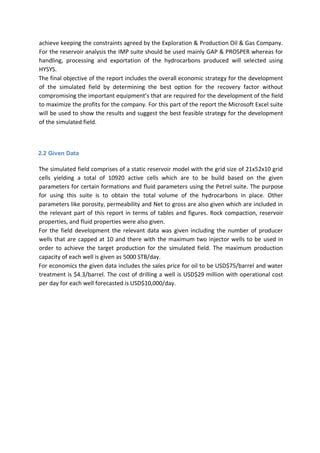 achieve keeping the constraints agreed by the Exploration & Production Oil & Gas Company.
For the reservoir analysis the IMP suite should be used mainly GAP & PROSPER whereas for
handling, processing and exportation of the hydrocarbons produced will selected using
HYSYS.
The final objective of the report includes the overall economic strategy for the development
of the simulated field by determining the best option for the recovery factor without
compromising the important equipment’s that are required for the development of the field
to maximize the profits for the company. For this part of the report the Microsoft Excel suite
will be used to show the results and suggest the best feasible strategy for the development
of the simulated field.
2.2 Given Data
The simulated field comprises of a static reservoir model with the grid size of 21x52x10 grid
cells yielding a total of 10920 active cells which are to be build based on the given
parameters for certain formations and fluid parameters using the Petrel suite. The purpose
for using this suite is to obtain the total volume of the hydrocarbons in place. Other
parameters like porosity, permeability and Net to gross are also given which are included in
the relevant part of this report in terms of tables and figures. Rock compaction, reservoir
properties, and fluid properties were also given.
For the field development the relevant data was given including the number of producer
wells that are capped at 10 and there with the maximum two injector wells to be used in
order to achieve the target production for the simulated field. The maximum production
capacity of each well is given as 5000 STB/day.
For economics the given data includes the sales price for oil to be USD$75/barrel and water
treatment is $4.3/barrel. The cost of drilling a well is USD$29 million with operational cost
per day for each well forecasted is USD$10,000/day.
 