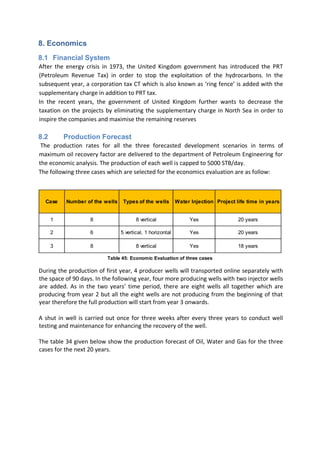 8. Economics
8.1 Financial System
After the energy crisis in 1973, the United Kingdom government has introduced the PRT
(Petroleum Revenue Tax) in order to stop the exploitation of the hydrocarbons. In the
subsequent year, a corporation tax CT which is also known as ‘ring fence’ is added with the
supplementary charge in addition to PRT tax.
In the recent years, the government of United Kingdom further wants to decrease the
taxation on the projects by eliminating the supplementary charge in North Sea in order to
inspire the companies and maximise the remaining reserves
8.2 Production Forecast
The production rates for all the three forecasted development scenarios in terms of
maximum oil recovery factor are delivered to the department of Petroleum Engineering for
the economic analysis. The production of each well is capped to 5000 STB/day.
The following three cases which are selected for the economics evaluation are as follow:
During the production of first year, 4 producer wells will transported online separately with
the space of 90 days. In the following year, four more producing wells with two injector wells
are added. As in the two years’ time period, there are eight wells all together which are
producing from year 2 but all the eight wells are not producing from the beginning of that
year therefore the full production will start from year 3 onwards.
A shut in well is carried out once for three weeks after every three years to conduct well
testing and maintenance for enhancing the recovery of the well.
The table 34 given below show the production forecast of Oil, Water and Gas for the three
cases for the next 20 years.
Case Number of the wells Types of the wells Water Injection Project life time in years
1 8 8 vertical Yes 20 years
2 6 5 vertical, 1 horizontal Yes 20 years
3 8 8 vertical Yes 18 years
Table 45: Economic Evaluation of three cases
 