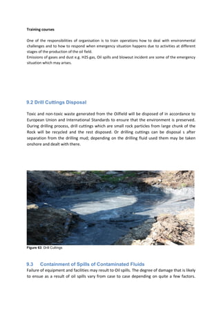 Training courses
One of the responsibilities of organisation is to train operations how to deal with environmental
challenges and to how to respond when emergency situation happens due to activities at different
stages of the production of the oil field.
Emissions of gases and dust e.g. H2S gas, Oil spills and blowout incident are some of the emergency
situation which may arises.
9.2 Drill Cuttings Disposal
Toxic and non-toxic waste generated from the Oilfield will be disposed of in accordance to
European Union and International Standards to ensure that the environment is preserved.
During drilling process, drill cuttings which are small rock particles from large chunk of the
Rock will be recycled and the rest disposed. Or drilling cuttings can be disposal s after
separation from the drilling mud; depending on the drilling fluid used them may be taken
onshore and dealt with there.
Figure 63: Drill Cuttings
9.3 Containment of Spills of Contaminated Fluids
Failure of equipment and facilities may result to Oil spills. The degree of damage that is likely
to ensue as a result of oil spills vary from case to case depending on quite a few factors.
 