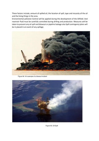 These factors include; amount of spilled oil, the location of spill, type and viscosity of the oil
and the living things in the area.
Environmental pollution Control will be applied during the development of the Oilfield. And
reservoir fluid must be carefully controlled during drilling and production. Measures will be
taken to prevent any oil spill and blowout or pipeline leakage also Spill contingency plans will
be in placed in an event of any spillage.
Figure 64: An example of a blowout incident
Figure 65: Oil Spill
 