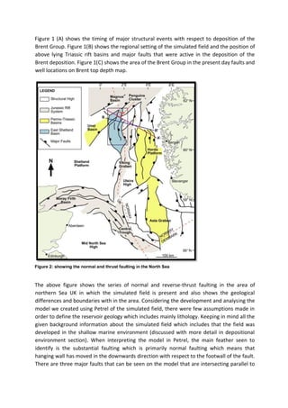 Figure 1 (A) shows the timing of major structural events with respect to deposition of the
Brent Group. Figure 1(B) shows the regional setting of the simulated field and the position of
above lying Triassic rift basins and major faults that were active in the deposition of the
Brent deposition. Figure 1(C) shows the area of the Brent Group in the present day faults and
well locations on Brent top depth map.
Figure 2: showing the normal and thrust faulting in the North Sea
The above figure shows the series of normal and reverse-thrust faulting in the area of
northern Sea UK in which the simulated field is present and also shows the geological
differences and boundaries with in the area. Considering the development and analysing the
model we created using Petrel of the simulated field, there were few assumptions made in
order to define the reservoir geology which includes mainly lithology. Keeping in mind all the
given background information about the simulated field which includes that the field was
developed in the shallow marine environment (discussed with more detail in depositional
environment section). When interpreting the model in Petrel, the main feather seen to
identify is the substantial faulting which is primarily normal faulting which means that
hanging wall has moved in the downwards direction with respect to the footwall of the fault.
There are three major faults that can be seen on the model that are intersecting parallel to
 