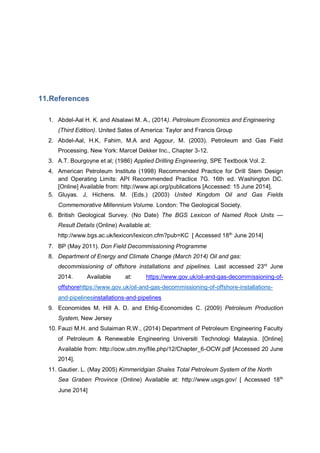 11.References
1. Abdel-Aal H. K. and Alsalawi M. A., (2014). Petroleum Economics and Engineering
(Third Edition). United Sates of America: Taylor and Francis Group
2. Abdel-Aal, H.K, Fahim, M.A and Aggour, M. (2003). Petroleum and Gas Field
Processing. New York: Marcel Dekker Inc., Chapter 3-12.
3. A.T. Bourgoyne et al; (1986) Applied Drilling Engineering, SPE Textbook Vol. 2.
4. American Petroleum Institute (1998) Recommended Practice for Drill Stem Design
and Operating Limits: API Recommended Practice 7G. 16th ed. Washington DC.
[Online] Available from: http://www.api.org/publications [Accessed: 15 June 2014].
5. Gluyas. J, Hichens. M. (Eds.) (2003) United Kingdom Oil and Gas Fields
Commemorative Millennium Volume. London: The Geological Society.
6. British Geological Survey. (No Date) The BGS Lexicon of Named Rock Units —
Result Details (Online) Available at:
http://www.bgs.ac.uk/lexicon/lexicon.cfm?pub=KC [ Accessed 18th
June 2014]
7. BP (May 2011). Don Field Decommissioning Programme
8. Department of Energy and Climate Change (March 2014) Oil and gas:
decommissioning of offshore installations and pipelines. Last accessed 23rd
June
2014. Available at: https://www.gov.uk/oil-and-gas-decommissioning-of-
offshorehttps://www.gov.uk/oil-and-gas-decommissioning-of-offshore-installations-
and-pipelinesinstallations-and-pipelines
9. Economides M, Hill A. D. and Ehlig-Economides C. (2009) Petroleum Production
System, New Jersey
10. Fauzi M.H. and Sulaiman R.W., (2014) Department of Petroleum Engineering Faculty
of Petroleum & Renewable Engineering Universiti Technologi Malaysia. [Online]
Available from: http://ocw.utm.my/file.php/12/Chapter_6-OCW.pdf [Accessed 20 June
2014].
11. Gautier. L. (May 2005) Kimmeridgian Shales Total Petroleum System of the North
Sea Graben Province (Online) Available at: http://www.usgs.gov/ [ Accessed 18th
June 2014]
 