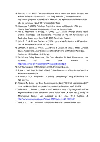 12. Glennie. K. W. (2009) Petroleum Geology of the North Sea: Basic Concepts and
Recent Advances. Fourth Edition. John Wiley and Sons (Online) Available at:
http://books.google.co.uk/books?id=VDMBxuRu32QC&printsec=frontcover&source=
gbs_ge_summary_r&cad=0#v=onepage&q&f=false
13. Hannesson R, (1998). Petroleum Economics: Issues and Strategies of Oil and
Natural Gas Production. United States of America: Quorum Books
14. Ide. S, Friedmann. S, Herzog. H. (2006). CO2 Leakage through Existing Wells:
Current Technology and Regulations. Presented at the 8th Greenhouse Gas
Technology Conference, June 19-22, 2006, Trondheim, Norway.
15. Jahn, F., Cook, M., and Graham, M. (2008) Hydrocarbon Exploration and Production.
2nd ed. Amsterdam: Elsevier, pp. 265-290.
16. Johnson. H, Leslie. A, Wilson. C, Andrews. I, Cooper. R. (2005). Middle Jurassic,
Upper Jurassic and Lower Cretaceous of the UK Central and Northern North Sea.
Nottingham: British Geological Survey.
17. Oil Industry Safety Directorate. (No Date) Guideline for Well Abandonment. Last
accessed 20th
June 2014. Available at:
http://oisd.gov.in/PDF/GuidelinesForWellAbandonment.pdf
18. Petroleum Experts (IPM Tutorials). (2004). Petroleum Experts
19. Rabia H. and Law K (1986). Oilwell Drilling Engineering: Principles and Practice,
Kluwer Law International
20. Rahman, S. S., & Chilingarian, G. V. (1995). Casing Design-Theory and Practice (Vol.
42). Elsevier.
21. Rigzone (No Date). How Does Decommissioning Work? (Online) Last accessed 20th
June 2014 Available at: http://www.rigzone.com/training/insight.asp?i_id=354
22. Scotchman. I, Johnes. L, Miller. R (15th
February 1989). Clay Diagenesis and Oil
Migration in Brent Group Sandstones of NW Hutton Field, UK North Sea. (Online) The
Mineralogical Society. Last accessed on 24th
June 2014 Available at:
http://www.minersoc.org/pages/Archive-CM/Volume_24/24-2-339.pdf
23. Trice Jr M.L. (1992), Reservoir Management Practices, JPT December 1992
 