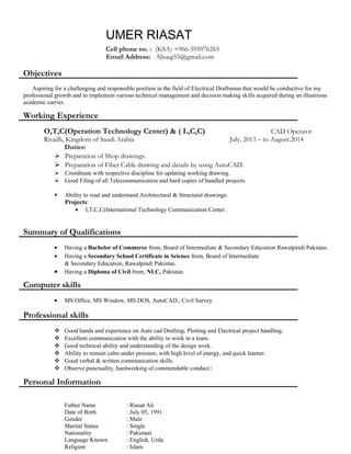 UMER RIASAT
Cell phone no. : (KSA) +966-595976265
Email Address: Alisaqi55@gmail.com
Objectives
Aspiring for a challenging and responsible position in the field of Electrical Draftsman that would be conductive for my
professional growth and to implement various technical management and decision making skills acquired during an illustrious
academic carrier.
Working Experience
O,T,C(Operation Technology Center) & ( L,C,C) CAD Operator
Riyadh, Kingdom of Saudi Arabia July, 2013 – to August.2014
Duties:
 Preparation of Shop drawings.
 Preparation of Fiber Cable drawing and details by using AutoCAD.
 Coordinate with respective discipline for updating working drawing.
 Good Filing of all Telecommunication and hard copies of handled projects.
 Ability to read and understand Architectural & Structural drawings.
Projects:
• I,T,C,C(International Technology Communication Center .
Summary of Qualifications
• Having a Bachelor of Commerce from, Board of Intermediate & Secondary Education Rawalpindi Pakistan.
• Having a Secondary School Certificate in Science from, Board of Intermediate
& Secondary Education, Rawalpindi Pakistan.
• Having a Diploma of Civil from, NLC, Pakistan.
Computer skills
• MS Office, MS Window, MS DOS, AutoCAD., Civil Survey
Professional skills
 Good hands and experience on Auto cad Drafting, Plotting and Electrical project handling.
 Excellent communication with the ability to work in a team.
 Good technical ability and understanding of the design work.
 Ability to remain calm under pressure, with high level of energy, and quick learner.
 Good verbal & written communication skills.
 Observe punctuality, hardworking of commendable conduct.
Personal Information
Father Name : Riasat Ali
Date of Birth : July 05, 1991
Gender : Male
Marital Status : Single
Nationality : Pakistani
Language Known : English, Urdu
Religion : Islam
 