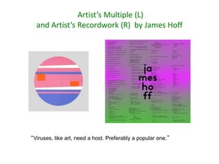 Artist’s Multiple (L)
and Artist’s Recordwork (R) by James Hoff
“Viruses, like art, need a host. Preferably a popular one.”
 