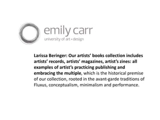 Larissa Beringer: Our artists’ books collection includes
artists’ records, artists’ magazines, artist’s zines: all
examples of artist’s practicing publishing and
embracing the multiple, which is the historical premise
of our collection, rooted in the avant-garde traditions of
Fluxus, conceptualism, minimalism and performance.
 