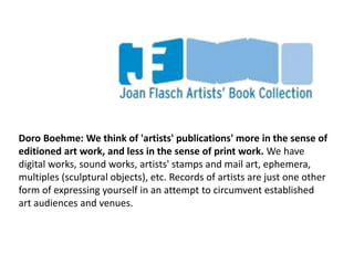Doro Boehme: We think of 'artists' publications' more in the sense of
editioned art work, and less in the sense of print work. We have
digital works, sound works, artists' stamps and mail art, ephemera,
multiples (sculptural objects), etc. Records of artists are just one other
form of expressing yourself in an attempt to circumvent established
art audiences and venues.
 