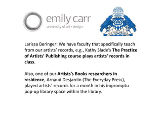 Larissa Beringer: We have faculty that specifically teach
from our artists’ records, e.g., Kathy Slade’s The Practice
of Artists’ Publishing course plays artists’ records in
class.
Also, one of our Artists’s Books researchers in
residence, Arnaud Desjardin (The Everyday Press),
played artists’ records for a month in his impromptu
pop-up library space within the library.
 