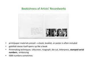 • print/paper materials prevail—a book, booklet, or poster is often included
• gatefold sleeve itself opens up like a book
• Printmaking techniques: silkscreen, risograph, die cut, letterpress, stamped serial
numbers, embossing
• ISBN numbers sometimes
Bookishness of Artists’ Recordworks
 
