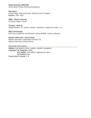 Óbuda University (2009-2014)
Kandó Kálmán Faculty of Electrical Engineering
High school
Puskas Tivadar Telecommunication Technical School, Budapest
Duration: 1998 - 2002
FMEA – Óbudai University
Functional, Design, Process
Teradyne – Atest Bt.
GenRad-Teradyne ICT systems: operate, maintenance, programming (basic 1 -2)
Matrix Technologies
Inline X-ray Programmer and Maintainer training (MX3600 systems, advanced)
National Instruments - Cobra Control
National Instruments LabWindows CVI Basics I-II
National Instruments LabView Basics I
General information:
Hobbies: long distance running, traveling, volleyball, photography
Languages: 1st: Hungarian: native
2nd: English: Good ability in speaking and writing
3rd: German: basic
Current driver’s license: A, B
 