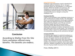 www.livestrong.com
Employees and corporations stand to benefit from
corporate wellness initiatives. An on-site gym
promotes fitness for all employees in a convenient
location. While the benefits are numerous, the
drawbacks are also worth considering before
establishing a workout facility in the office. Address
any potential issues or dangers to keep the
employees safe.
Employee Benefits
A gym in the workplace saves employees money on a
gym membership at another facility. The affordable
access to workout equipment encourages employees
who might not otherwise exercise to participate in
physical activity. Regular use of the on-site gym
facilitates weight loss and increased fitness.
Exercising at the office boosts mood and focus,
allowing the employees to better concentrate on their
work when they return to their desks. The convenient
location makes it easier for staff members to squeeze
in a workout by cutting out the commute to the gym.
Company Benefits
A corporate gym appeals to potential employees as
an extra benefit. Employees who are fit and healthy
because of regular exercise are generally more
productive. Higher productivity saves the company
money. The employees are also more likely to stay
healthy if they exercise regularly, which means fewer
absences. Healthier employees can also help reduce
the cost of group health insurance for the company.
Frost, Shelley (2011)
Photo Credit Jupiterimages/Goodshoot/Getty Images
According to Shelley Frost On-Site
Gyms workplace offered many
benefits. The benefits are endless.
Conclusion
 