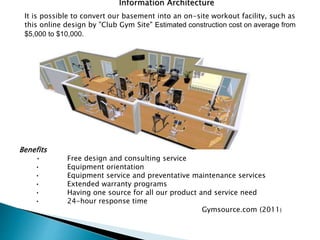 Information Architecture
It is possible to convert our basement into an on-site workout facility, such as
this online design by "Club Gym Site" Estimated construction cost on average from
$5,000 to $10,000.
Benefits
• Free design and consulting service
• Equipment orientation
• Equipment service and preventative maintenance services
• Extended warranty programs
• Having one source for all our product and service need
• 24-hour response time
Gymsource.com (2011)
 