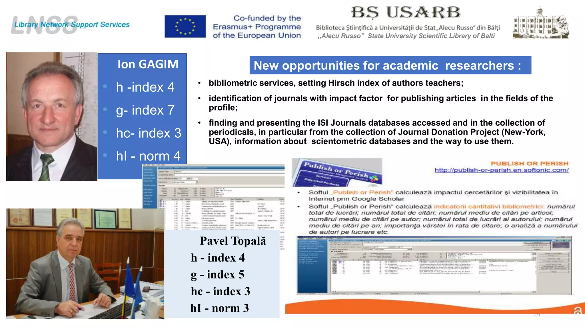 • bibliometric services, setting Hirsch index of authors teachers;
• identification of journals with impact factor for publishing articles in the fields of the
profile;
• finding and presenting the ISI Journals databases accessed and in the collection of
periodicals, in particular from the collection of Journal Donation Project (New-York,
USA), information about scientometric databases and the way to use them.
Ion GAGIM
• h -index 4
• g- index 7
• hc- index 3
• hI - norm 4
New opportunities for academic researchers :
14
Pavel Topală
h - index 4
g - index 5
hc - index 3
hI - norm 3
,,Alecu Russo” State University Scientific Library of Balti
 
